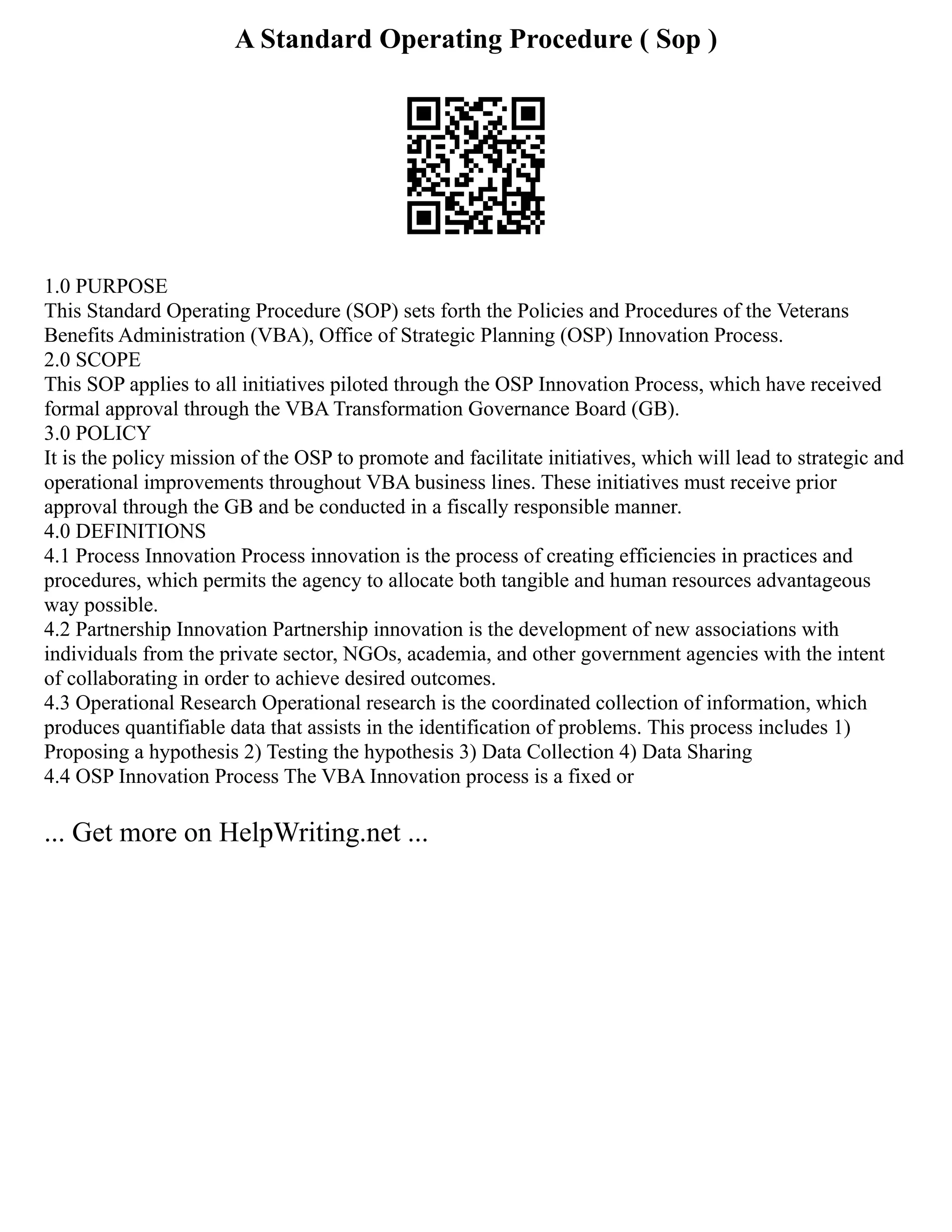 A Standard Operating Procedure ( Sop )
1.0 PURPOSE
This Standard Operating Procedure (SOP) sets forth the Policies and Procedures of the Veterans
Benefits Administration (VBA), Office of Strategic Planning (OSP) Innovation Process.
2.0 SCOPE
This SOP applies to all initiatives piloted through the OSP Innovation Process, which have received
formal approval through the VBA Transformation Governance Board (GB).
3.0 POLICY
It is the policy mission of the OSP to promote and facilitate initiatives, which will lead to strategic and
operational improvements throughout VBA business lines. These initiatives must receive prior
approval through the GB and be conducted in a fiscally responsible manner.
4.0 DEFINITIONS
4.1 Process Innovation Process innovation is the process of creating efficiencies in practices and
procedures, which permits the agency to allocate both tangible and human resources advantageous
way possible.
4.2 Partnership Innovation Partnership innovation is the development of new associations with
individuals from the private sector, NGOs, academia, and other government agencies with the intent
of collaborating in order to achieve desired outcomes.
4.3 Operational Research Operational research is the coordinated collection of information, which
produces quantifiable data that assists in the identification of problems. This process includes 1)
Proposing a hypothesis 2) Testing the hypothesis 3) Data Collection 4) Data Sharing
4.4 OSP Innovation Process The VBA Innovation process is a fixed or
... Get more on HelpWriting.net ...
 