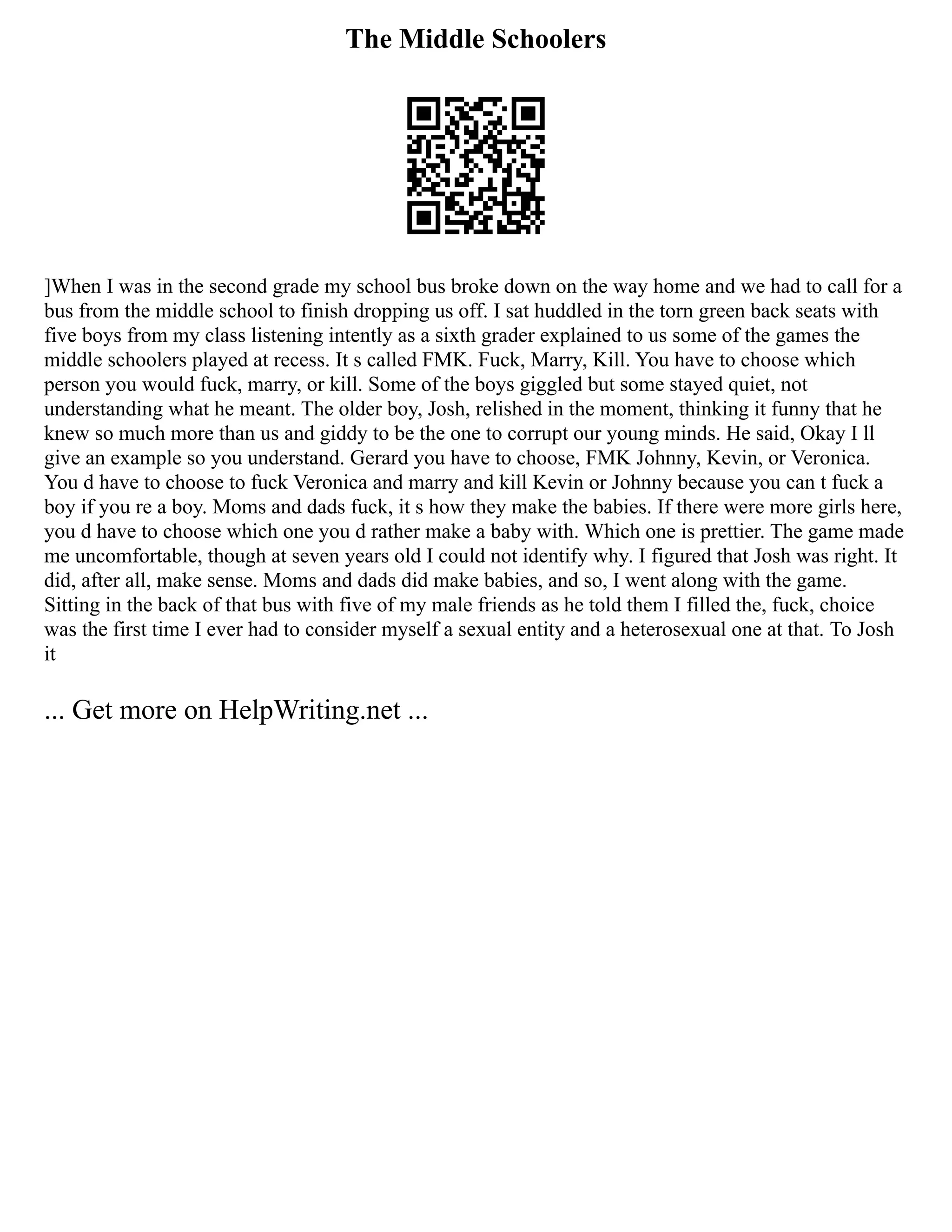 The Middle Schoolers
]When I was in the second grade my school bus broke down on the way home and we had to call for a
bus from the middle school to finish dropping us off. I sat huddled in the torn green back seats with
five boys from my class listening intently as a sixth grader explained to us some of the games the
middle schoolers played at recess. It s called FMK. Fuck, Marry, Kill. You have to choose which
person you would fuck, marry, or kill. Some of the boys giggled but some stayed quiet, not
understanding what he meant. The older boy, Josh, relished in the moment, thinking it funny that he
knew so much more than us and giddy to be the one to corrupt our young minds. He said, Okay I ll
give an example so you understand. Gerard you have to choose, FMK Johnny, Kevin, or Veronica.
You d have to choose to fuck Veronica and marry and kill Kevin or Johnny because you can t fuck a
boy if you re a boy. Moms and dads fuck, it s how they make the babies. If there were more girls here,
you d have to choose which one you d rather make a baby with. Which one is prettier. The game made
me uncomfortable, though at seven years old I could not identify why. I figured that Josh was right. It
did, after all, make sense. Moms and dads did make babies, and so, I went along with the game.
Sitting in the back of that bus with five of my male friends as he told them I filled the, fuck, choice
was the first time I ever had to consider myself a sexual entity and a heterosexual one at that. To Josh
it
... Get more on HelpWriting.net ...
 