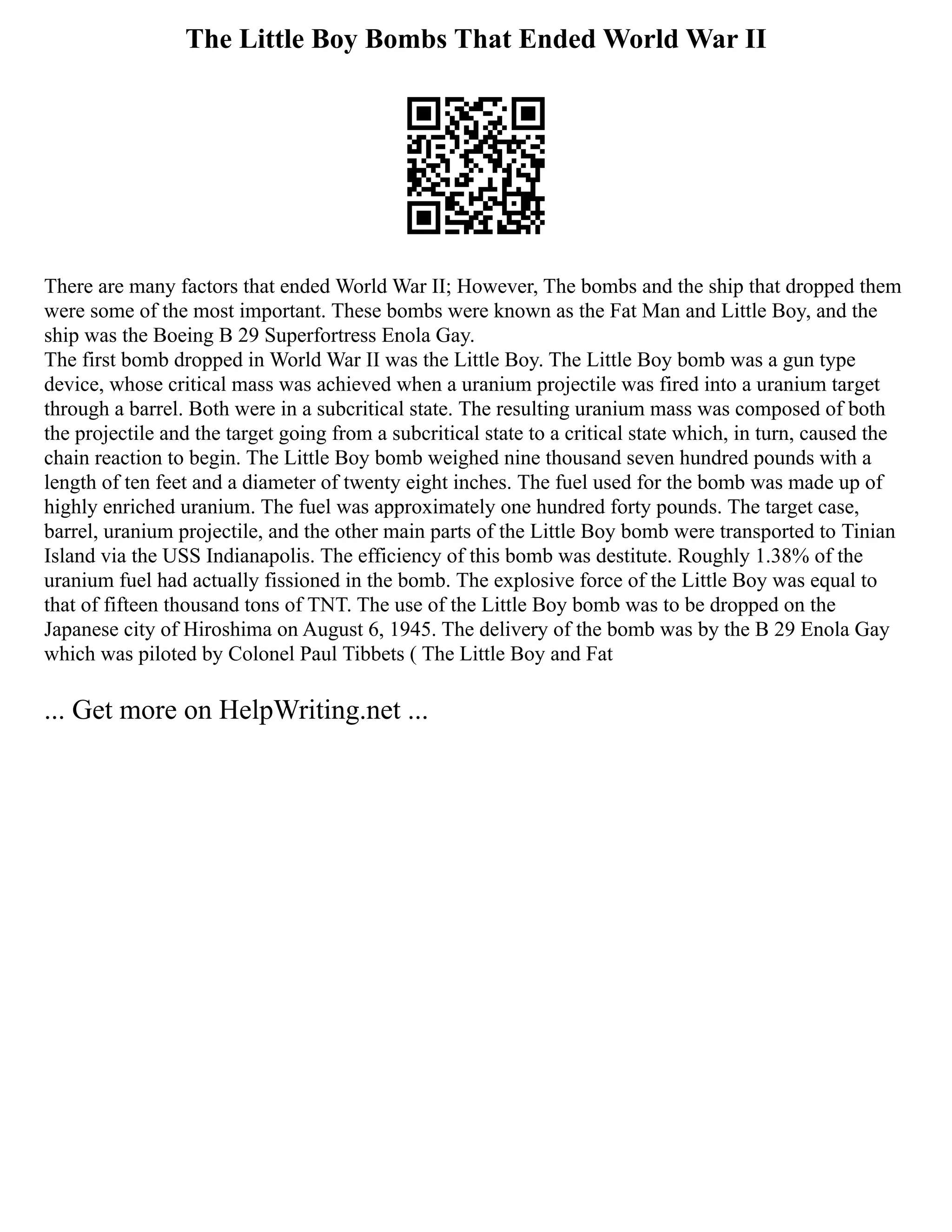The Little Boy Bombs That Ended World War II
There are many factors that ended World War II; However, The bombs and the ship that dropped them
were some of the most important. These bombs were known as the Fat Man and Little Boy, and the
ship was the Boeing B 29 Superfortress Enola Gay.
The first bomb dropped in World War II was the Little Boy. The Little Boy bomb was a gun type
device, whose critical mass was achieved when a uranium projectile was fired into a uranium target
through a barrel. Both were in a subcritical state. The resulting uranium mass was composed of both
the projectile and the target going from a subcritical state to a critical state which, in turn, caused the
chain reaction to begin. The Little Boy bomb weighed nine thousand seven hundred pounds with a
length of ten feet and a diameter of twenty eight inches. The fuel used for the bomb was made up of
highly enriched uranium. The fuel was approximately one hundred forty pounds. The target case,
barrel, uranium projectile, and the other main parts of the Little Boy bomb were transported to Tinian
Island via the USS Indianapolis. The efficiency of this bomb was destitute. Roughly 1.38% of the
uranium fuel had actually fissioned in the bomb. The explosive force of the Little Boy was equal to
that of fifteen thousand tons of TNT. The use of the Little Boy bomb was to be dropped on the
Japanese city of Hiroshima on August 6, 1945. The delivery of the bomb was by the B 29 Enola Gay
which was piloted by Colonel Paul Tibbets ( The Little Boy and Fat
... Get more on HelpWriting.net ...
 