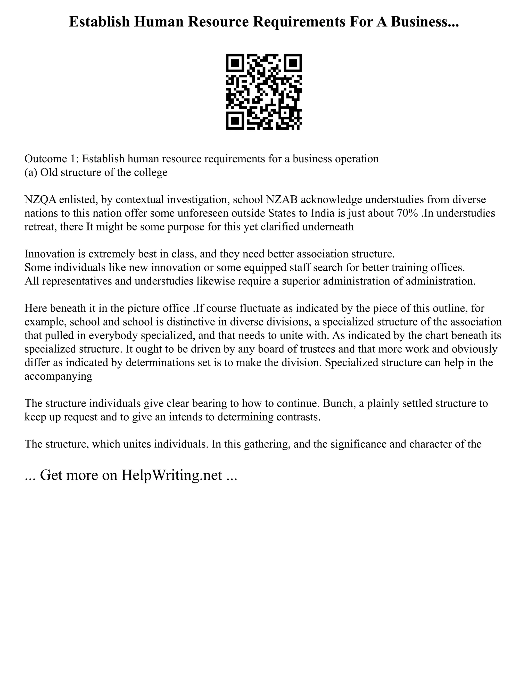 Establish Human Resource Requirements For A Business...
Outcome 1: Establish human resource requirements for a business operation
(a) Old structure of the college
NZQA enlisted, by contextual investigation, school NZAB acknowledge understudies from diverse
nations to this nation offer some unforeseen outside States to India is just about 70% .In understudies
retreat, there It might be some purpose for this yet clarified underneath
Innovation is extremely best in class, and they need better association structure.
Some individuals like new innovation or some equipped staff search for better training offices.
All representatives and understudies likewise require a superior administration of administration.
Here beneath it in the picture office .If course fluctuate as indicated by the piece of this outline, for
example, school and school is distinctive in diverse divisions, a specialized structure of the association
that pulled in everybody specialized, and that needs to unite with. As indicated by the chart beneath its
specialized structure. It ought to be driven by any board of trustees and that more work and obviously
differ as indicated by determinations set is to make the division. Specialized structure can help in the
accompanying
The structure individuals give clear bearing to how to continue. Bunch, a plainly settled structure to
keep up request and to give an intends to determining contrasts.
The structure, which unites individuals. In this gathering, and the significance and character of the
... Get more on HelpWriting.net ...
 