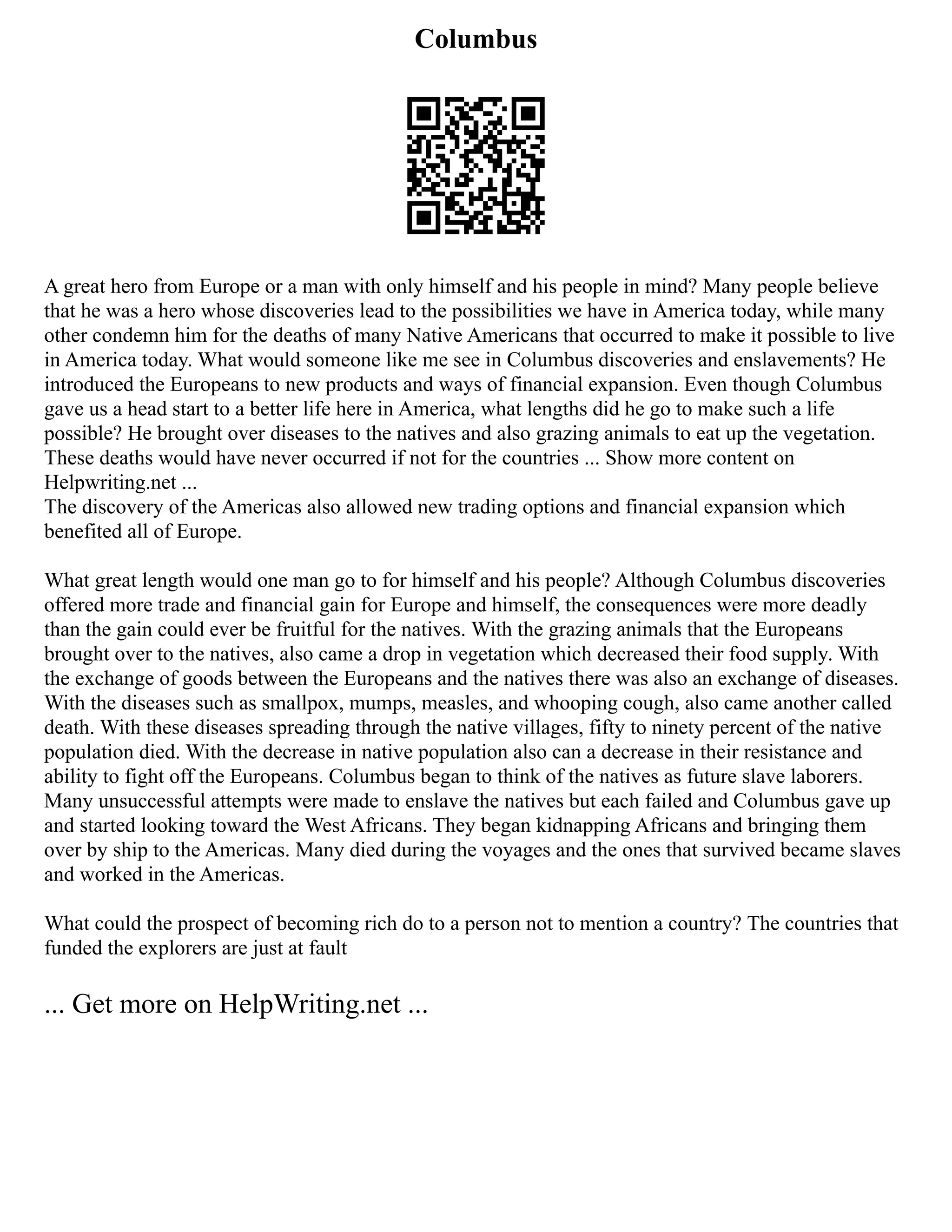 Columbus
A great hero from Europe or a man with only himself and his people in mind? Many people believe
that he was a hero whose discoveries lead to the possibilities we have in America today, while many
other condemn him for the deaths of many Native Americans that occurred to make it possible to live
in America today. What would someone like me see in Columbus discoveries and enslavements? He
introduced the Europeans to new products and ways of financial expansion. Even though Columbus
gave us a head start to a better life here in America, what lengths did he go to make such a life
possible? He brought over diseases to the natives and also grazing animals to eat up the vegetation.
These deaths would have never occurred if not for the countries ... Show more content on
Helpwriting.net ...
The discovery of the Americas also allowed new trading options and financial expansion which
benefited all of Europe.
What great length would one man go to for himself and his people? Although Columbus discoveries
offered more trade and financial gain for Europe and himself, the consequences were more deadly
than the gain could ever be fruitful for the natives. With the grazing animals that the Europeans
brought over to the natives, also came a drop in vegetation which decreased their food supply. With
the exchange of goods between the Europeans and the natives there was also an exchange of diseases.
With the diseases such as smallpox, mumps, measles, and whooping cough, also came another called
death. With these diseases spreading through the native villages, fifty to ninety percent of the native
population died. With the decrease in native population also can a decrease in their resistance and
ability to fight off the Europeans. Columbus began to think of the natives as future slave laborers.
Many unsuccessful attempts were made to enslave the natives but each failed and Columbus gave up
and started looking toward the West Africans. They began kidnapping Africans and bringing them
over by ship to the Americas. Many died during the voyages and the ones that survived became slaves
and worked in the Americas.
What could the prospect of becoming rich do to a person not to mention a country? The countries that
funded the explorers are just at fault
... Get more on HelpWriting.net ...
 