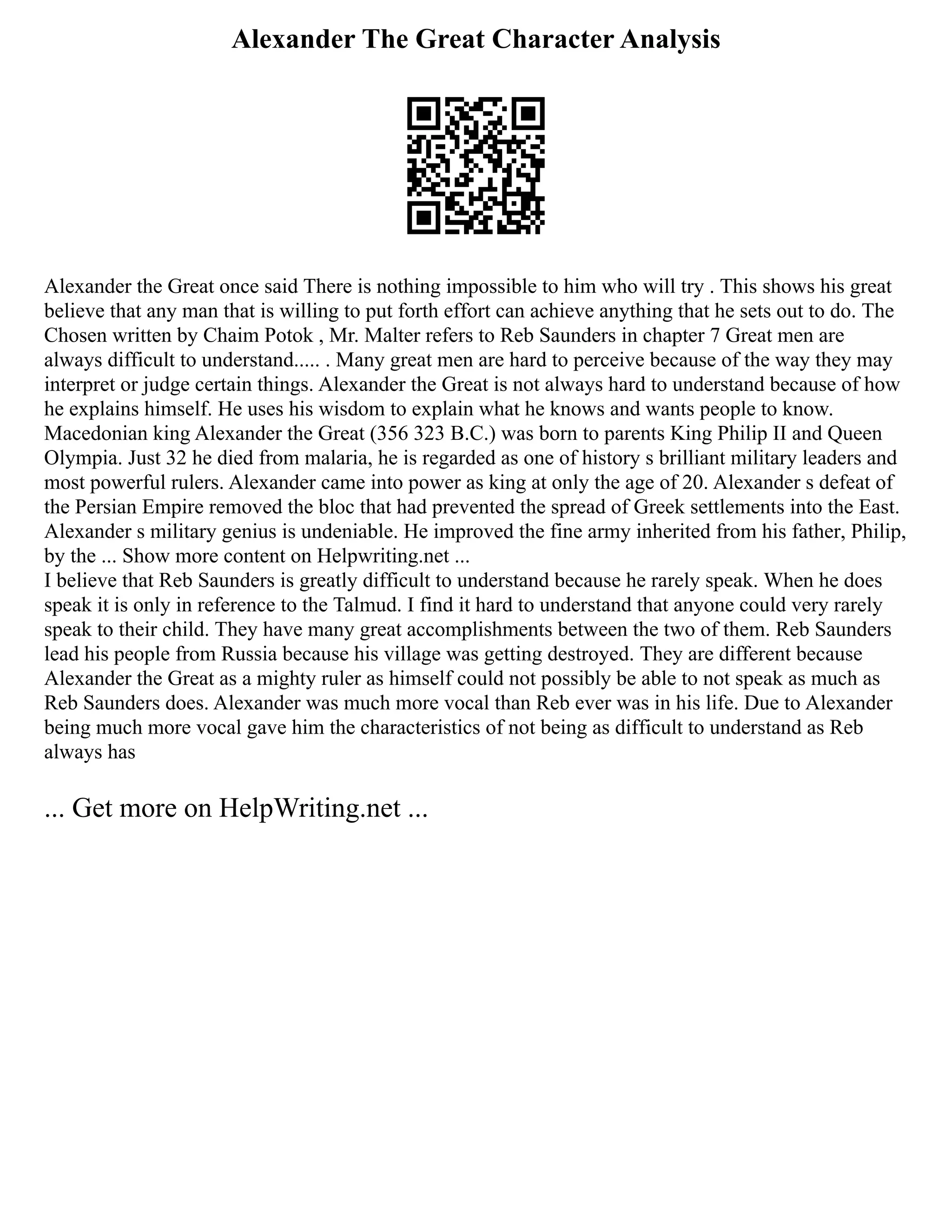 Alexander The Great Character Analysis
Alexander the Great once said There is nothing impossible to him who will try . This shows his great
believe that any man that is willing to put forth effort can achieve anything that he sets out to do. The
Chosen written by Chaim Potok , Mr. Malter refers to Reb Saunders in chapter 7 Great men are
always difficult to understand..... . Many great men are hard to perceive because of the way they may
interpret or judge certain things. Alexander the Great is not always hard to understand because of how
he explains himself. He uses his wisdom to explain what he knows and wants people to know.
Macedonian king Alexander the Great (356 323 B.C.) was born to parents King Philip II and Queen
Olympia. Just 32 he died from malaria, he is regarded as one of history s brilliant military leaders and
most powerful rulers. Alexander came into power as king at only the age of 20. Alexander s defeat of
the Persian Empire removed the bloc that had prevented the spread of Greek settlements into the East.
Alexander s military genius is undeniable. He improved the fine army inherited from his father, Philip,
by the ... Show more content on Helpwriting.net ...
I believe that Reb Saunders is greatly difficult to understand because he rarely speak. When he does
speak it is only in reference to the Talmud. I find it hard to understand that anyone could very rarely
speak to their child. They have many great accomplishments between the two of them. Reb Saunders
lead his people from Russia because his village was getting destroyed. They are different because
Alexander the Great as a mighty ruler as himself could not possibly be able to not speak as much as
Reb Saunders does. Alexander was much more vocal than Reb ever was in his life. Due to Alexander
being much more vocal gave him the characteristics of not being as difficult to understand as Reb
always has
... Get more on HelpWriting.net ...
 