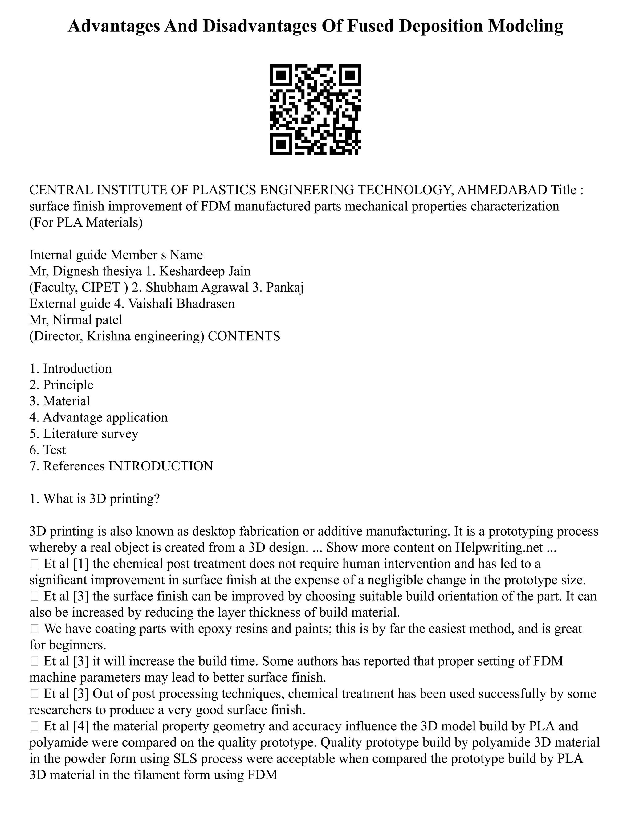 Advantages And Disadvantages Of Fused Deposition Modeling
CENTRAL INSTITUTE OF PLASTICS ENGINEERING TECHNOLOGY, AHMEDABAD Title :
surface finish improvement of FDM manufactured parts mechanical properties characterization
(For PLA Materials)
Internal guide Member s Name
Mr, Dignesh thesiya 1. Keshardeep Jain
(Faculty, CIPET ) 2. Shubham Agrawal 3. Pankaj
External guide 4. Vaishali Bhadrasen
Mr, Nirmal patel
(Director, Krishna engineering) CONTENTS
1. Introduction
2. Principle
3. Material
4. Advantage application
5. Literature survey
6. Test
7. References INTRODUCTION
1. What is 3D printing?
3D printing is also known as desktop fabrication or additive manufacturing. It is a prototyping process
whereby a real object is created from a 3D design. ... Show more content on Helpwriting.net ...
 Et al [1] the chemical post treatment does not require human intervention and has led to a
signiﬁcant improvement in surface ﬁnish at the expense of a negligible change in the prototype size.
 Et al [3] the surface finish can be improved by choosing suitable build orientation of the part. It can
also be increased by reducing the layer thickness of build material.
 We have coating parts with epoxy resins and paints; this is by far the easiest method, and is great
for beginners.
 Et al [3] it will increase the build time. Some authors has reported that proper setting of FDM
machine parameters may lead to better surface finish.
 Et al [3] Out of post processing techniques, chemical treatment has been used successfully by some
researchers to produce a very good surface finish.
 Et al [4] the material property geometry and accuracy influence the 3D model build by PLA and
polyamide were compared on the quality prototype. Quality prototype build by polyamide 3D material
in the powder form using SLS process were acceptable when compared the prototype build by PLA
3D material in the filament form using FDM
 