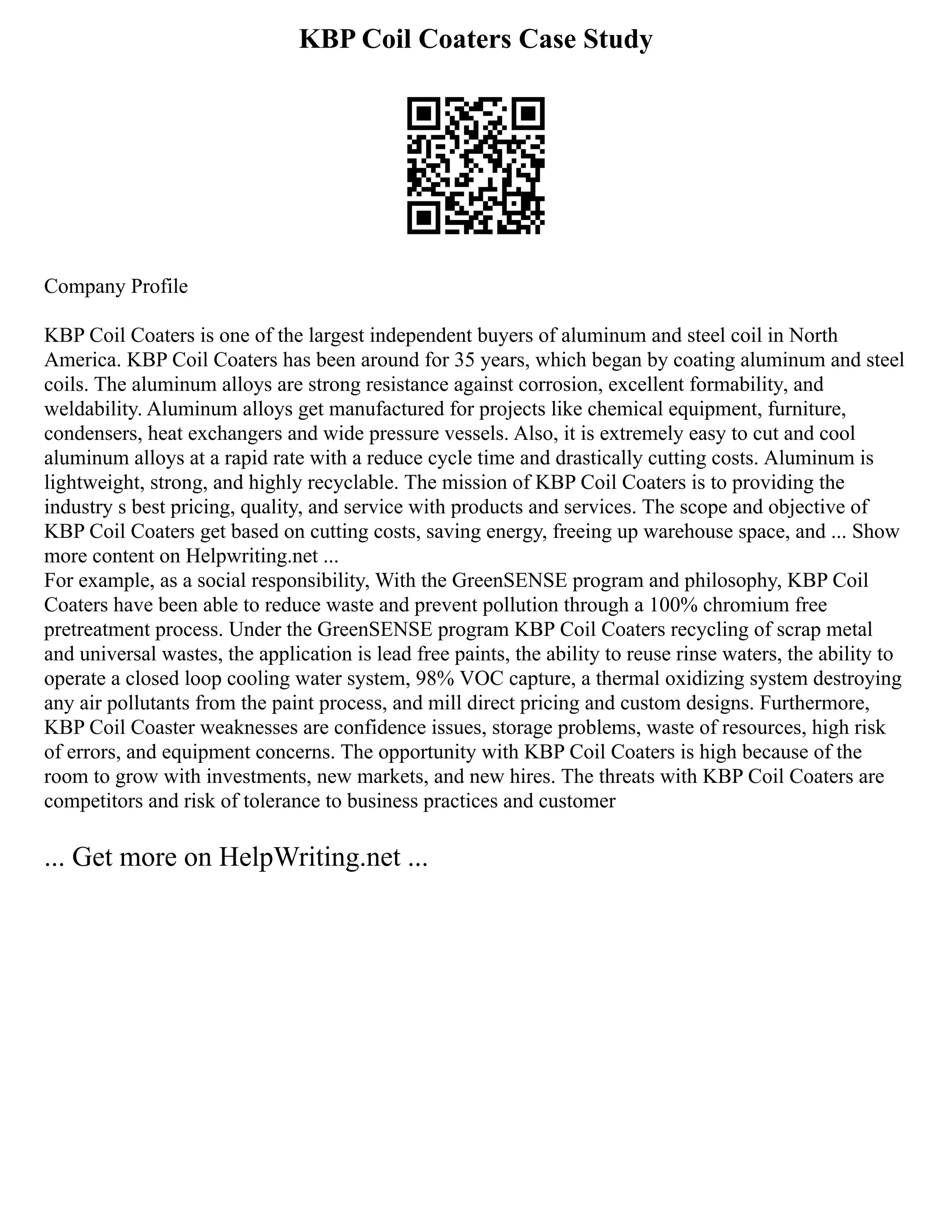 KBP Coil Coaters Case Study
Company Profile
KBP Coil Coaters is one of the largest independent buyers of aluminum and steel coil in North
America. KBP Coil Coaters has been around for 35 years, which began by coating aluminum and steel
coils. The aluminum alloys are strong resistance against corrosion, excellent formability, and
weldability. Aluminum alloys get manufactured for projects like chemical equipment, furniture,
condensers, heat exchangers and wide pressure vessels. Also, it is extremely easy to cut and cool
aluminum alloys at a rapid rate with a reduce cycle time and drastically cutting costs. Aluminum is
lightweight, strong, and highly recyclable. The mission of KBP Coil Coaters is to providing the
industry s best pricing, quality, and service with products and services. The scope and objective of
KBP Coil Coaters get based on cutting costs, saving energy, freeing up warehouse space, and ... Show
more content on Helpwriting.net ...
For example, as a social responsibility, With the GreenSENSE program and philosophy, KBP Coil
Coaters have been able to reduce waste and prevent pollution through a 100% chromium free
pretreatment process. Under the GreenSENSE program KBP Coil Coaters recycling of scrap metal
and universal wastes, the application is lead free paints, the ability to reuse rinse waters, the ability to
operate a closed loop cooling water system, 98% VOC capture, a thermal oxidizing system destroying
any air pollutants from the paint process, and mill direct pricing and custom designs. Furthermore,
KBP Coil Coaster weaknesses are confidence issues, storage problems, waste of resources, high risk
of errors, and equipment concerns. The opportunity with KBP Coil Coaters is high because of the
room to grow with investments, new markets, and new hires. The threats with KBP Coil Coaters are
competitors and risk of tolerance to business practices and customer
... Get more on HelpWriting.net ...
 