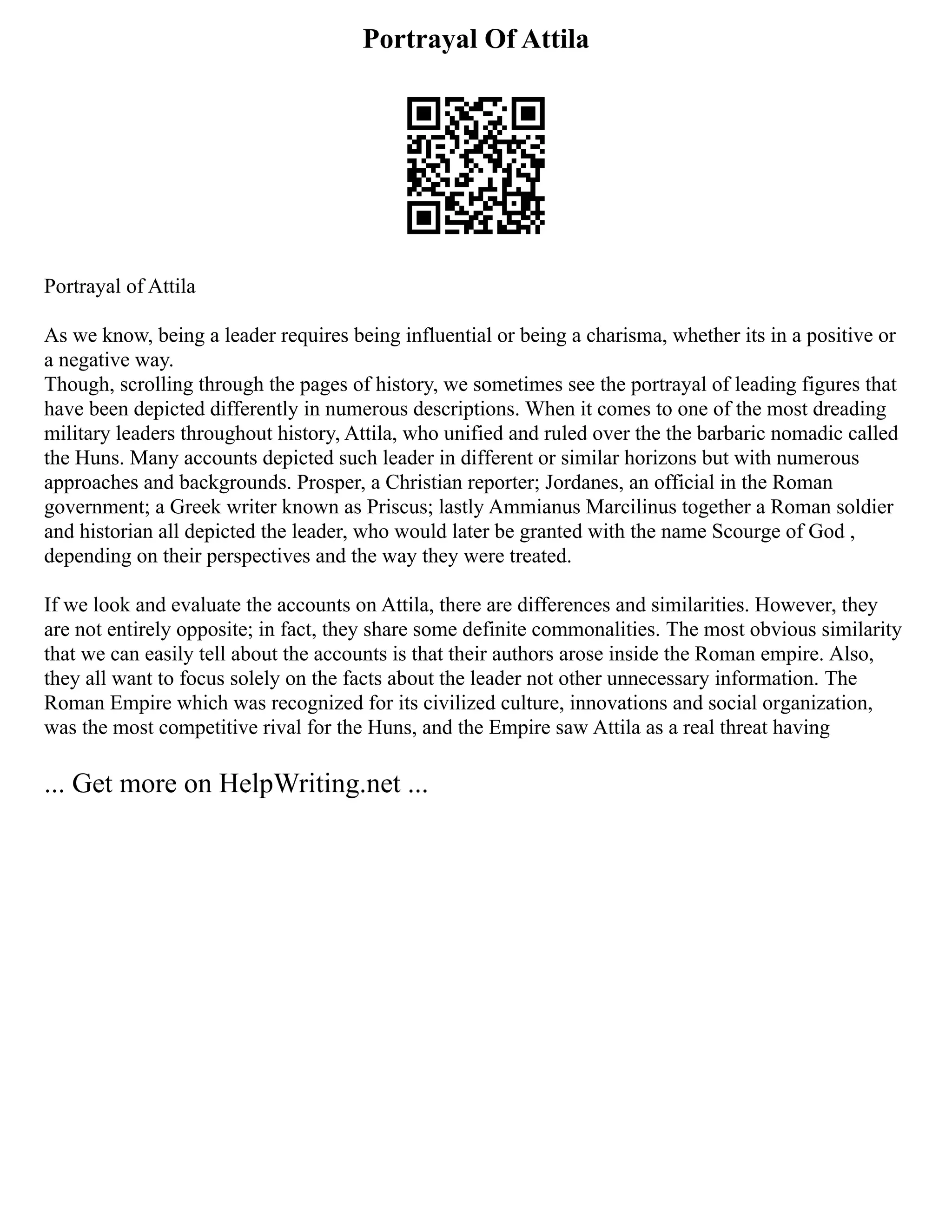 Portrayal Of Attila
Portrayal of Attila
As we know, being a leader requires being influential or being a charisma, whether its in a positive or
a negative way.
Though, scrolling through the pages of history, we sometimes see the portrayal of leading figures that
have been depicted differently in numerous descriptions. When it comes to one of the most dreading
military leaders throughout history, Attila, who unified and ruled over the the barbaric nomadic called
the Huns. Many accounts depicted such leader in different or similar horizons but with numerous
approaches and backgrounds. Prosper, a Christian reporter; Jordanes, an official in the Roman
government; a Greek writer known as Priscus; lastly Ammianus Marcilinus together a Roman soldier
and historian all depicted the leader, who would later be granted with the name Scourge of God ,
depending on their perspectives and the way they were treated.
If we look and evaluate the accounts on Attila, there are differences and similarities. However, they
are not entirely opposite; in fact, they share some definite commonalities. The most obvious similarity
that we can easily tell about the accounts is that their authors arose inside the Roman empire. Also,
they all want to focus solely on the facts about the leader not other unnecessary information. The
Roman Empire which was recognized for its civilized culture, innovations and social organization,
was the most competitive rival for the Huns, and the Empire saw Attila as a real threat having
... Get more on HelpWriting.net ...
 