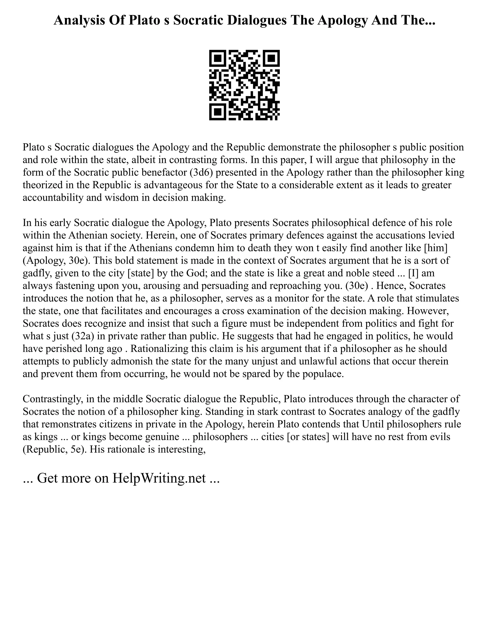 Analysis Of Plato s Socratic Dialogues The Apology And The...
Plato s Socratic dialogues the Apology and the Republic demonstrate the philosopher s public position
and role within the state, albeit in contrasting forms. In this paper, I will argue that philosophy in the
form of the Socratic public benefactor (3d6) presented in the Apology rather than the philosopher king
theorized in the Republic is advantageous for the State to a considerable extent as it leads to greater
accountability and wisdom in decision making.
In his early Socratic dialogue the Apology, Plato presents Socrates philosophical defence of his role
within the Athenian society. Herein, one of Socrates primary defences against the accusations levied
against him is that if the Athenians condemn him to death they won t easily find another like [him]
(Apology, 30e). This bold statement is made in the context of Socrates argument that he is a sort of
gadfly, given to the city [state] by the God; and the state is like a great and noble steed ... [I] am
always fastening upon you, arousing and persuading and reproaching you. (30e) . Hence, Socrates
introduces the notion that he, as a philosopher, serves as a monitor for the state. A role that stimulates
the state, one that facilitates and encourages a cross examination of the decision making. However,
Socrates does recognize and insist that such a figure must be independent from politics and fight for
what s just (32a) in private rather than public. He suggests that had he engaged in politics, he would
have perished long ago . Rationalizing this claim is his argument that if a philosopher as he should
attempts to publicly admonish the state for the many unjust and unlawful actions that occur therein
and prevent them from occurring, he would not be spared by the populace.
Contrastingly, in the middle Socratic dialogue the Republic, Plato introduces through the character of
Socrates the notion of a philosopher king. Standing in stark contrast to Socrates analogy of the gadfly
that remonstrates citizens in private in the Apology, herein Plato contends that Until philosophers rule
as kings ... or kings become genuine ... philosophers ... cities [or states] will have no rest from evils
(Republic, 5e). His rationale is interesting,
... Get more on HelpWriting.net ...
 
