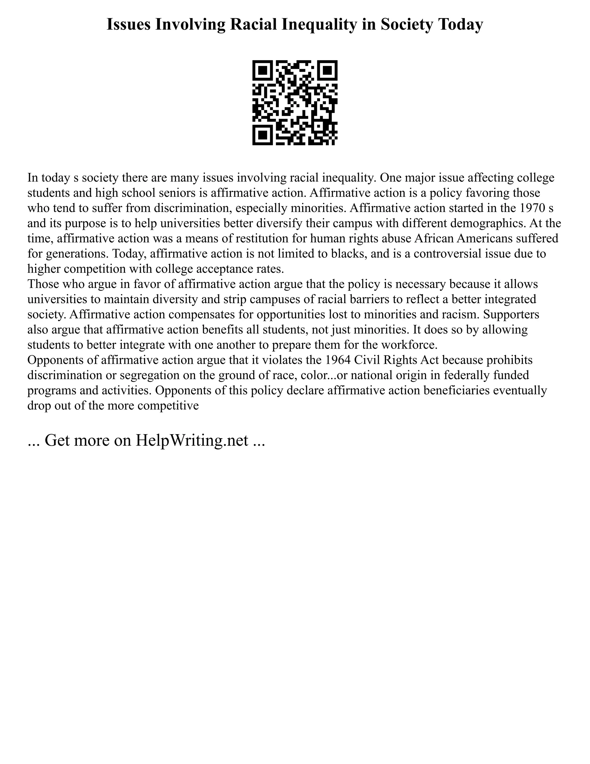 Issues Involving Racial Inequality in Society Today
In today s society there are many issues involving racial inequality. One major issue affecting college
students and high school seniors is affirmative action. Affirmative action is a policy favoring those
who tend to suffer from discrimination, especially minorities. Affirmative action started in the 1970 s
and its purpose is to help universities better diversify their campus with different demographics. At the
time, affirmative action was a means of restitution for human rights abuse African Americans suffered
for generations. Today, affirmative action is not limited to blacks, and is a controversial issue due to
higher competition with college acceptance rates.
Those who argue in favor of affirmative action argue that the policy is necessary because it allows
universities to maintain diversity and strip campuses of racial barriers to reflect a better integrated
society. Affirmative action compensates for opportunities lost to minorities and racism. Supporters
also argue that affirmative action benefits all students, not just minorities. It does so by allowing
students to better integrate with one another to prepare them for the workforce.
Opponents of affirmative action argue that it violates the 1964 Civil Rights Act because prohibits
discrimination or segregation on the ground of race, color...or national origin in federally funded
programs and activities. Opponents of this policy declare affirmative action beneficiaries eventually
drop out of the more competitive
... Get more on HelpWriting.net ...
 
