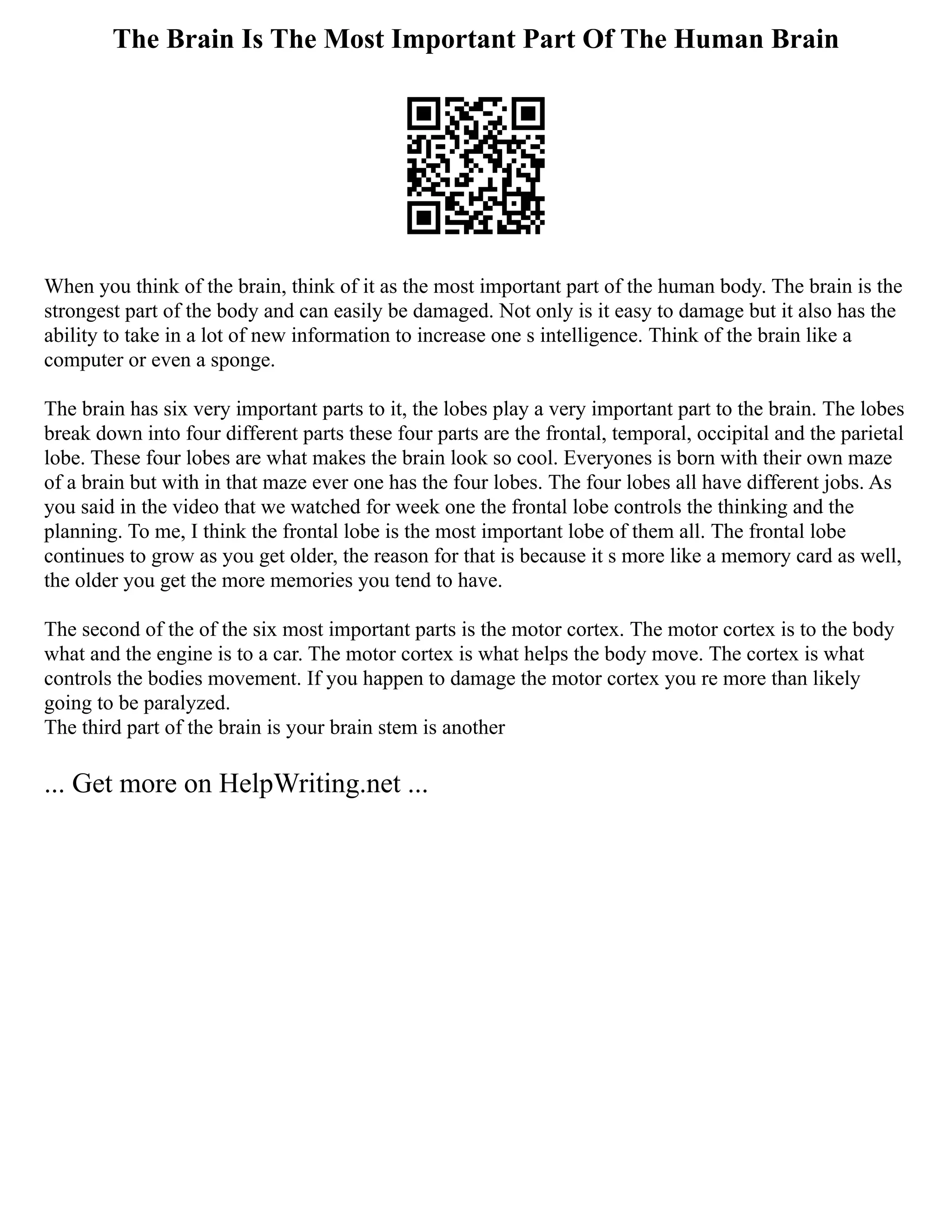 The Brain Is The Most Important Part Of The Human Brain
When you think of the brain, think of it as the most important part of the human body. The brain is the
strongest part of the body and can easily be damaged. Not only is it easy to damage but it also has the
ability to take in a lot of new information to increase one s intelligence. Think of the brain like a
computer or even a sponge.
The brain has six very important parts to it, the lobes play a very important part to the brain. The lobes
break down into four different parts these four parts are the frontal, temporal, occipital and the parietal
lobe. These four lobes are what makes the brain look so cool. Everyones is born with their own maze
of a brain but with in that maze ever one has the four lobes. The four lobes all have different jobs. As
you said in the video that we watched for week one the frontal lobe controls the thinking and the
planning. To me, I think the frontal lobe is the most important lobe of them all. The frontal lobe
continues to grow as you get older, the reason for that is because it s more like a memory card as well,
the older you get the more memories you tend to have.
The second of the of the six most important parts is the motor cortex. The motor cortex is to the body
what and the engine is to a car. The motor cortex is what helps the body move. The cortex is what
controls the bodies movement. If you happen to damage the motor cortex you re more than likely
going to be paralyzed.
The third part of the brain is your brain stem is another
... Get more on HelpWriting.net ...
 