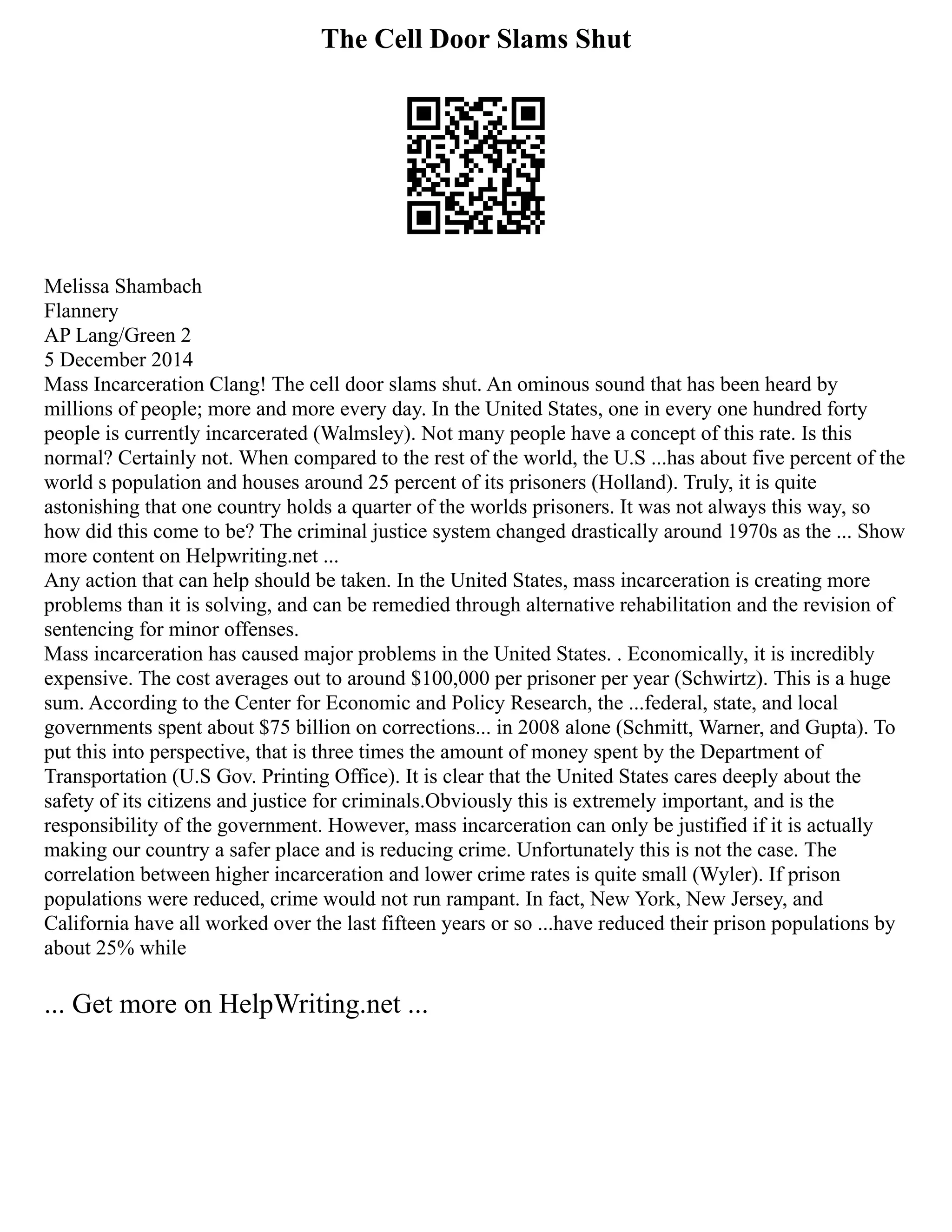 The Cell Door Slams Shut
Melissa Shambach
Flannery
AP Lang/Green 2
5 December 2014
Mass Incarceration Clang! The cell door slams shut. An ominous sound that has been heard by
millions of people; more and more every day. In the United States, one in every one hundred forty
people is currently incarcerated (Walmsley). Not many people have a concept of this rate. Is this
normal? Certainly not. When compared to the rest of the world, the U.S ...has about five percent of the
world s population and houses around 25 percent of its prisoners (Holland). Truly, it is quite
astonishing that one country holds a quarter of the worlds prisoners. It was not always this way, so
how did this come to be? The criminal justice system changed drastically around 1970s as the ... Show
more content on Helpwriting.net ...
Any action that can help should be taken. In the United States, mass incarceration is creating more
problems than it is solving, and can be remedied through alternative rehabilitation and the revision of
sentencing for minor offenses.
Mass incarceration has caused major problems in the United States. . Economically, it is incredibly
expensive. The cost averages out to around $100,000 per prisoner per year (Schwirtz). This is a huge
sum. According to the Center for Economic and Policy Research, the ...federal, state, and local
governments spent about $75 billion on corrections... in 2008 alone (Schmitt, Warner, and Gupta). To
put this into perspective, that is three times the amount of money spent by the Department of
Transportation (U.S Gov. Printing Office). It is clear that the United States cares deeply about the
safety of its citizens and justice for criminals.Obviously this is extremely important, and is the
responsibility of the government. However, mass incarceration can only be justified if it is actually
making our country a safer place and is reducing crime. Unfortunately this is not the case. The
correlation between higher incarceration and lower crime rates is quite small (Wyler). If prison
populations were reduced, crime would not run rampant. In fact, New York, New Jersey, and
California have all worked over the last fifteen years or so ...have reduced their prison populations by
about 25% while
... Get more on HelpWriting.net ...
 