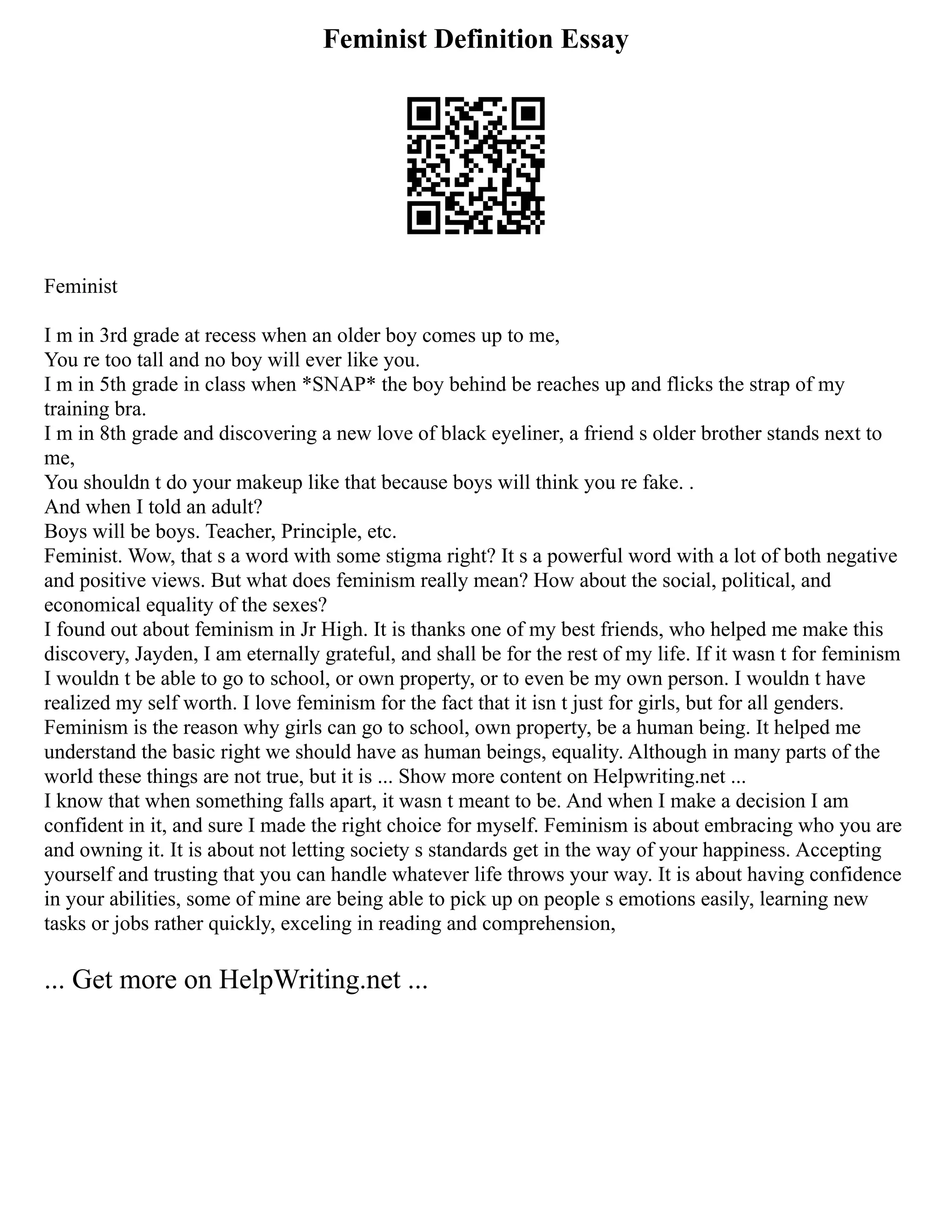 Feminist Definition Essay
Feminist
I m in 3rd grade at recess when an older boy comes up to me,
You re too tall and no boy will ever like you.
I m in 5th grade in class when *SNAP* the boy behind be reaches up and flicks the strap of my
training bra.
I m in 8th grade and discovering a new love of black eyeliner, a friend s older brother stands next to
me,
You shouldn t do your makeup like that because boys will think you re fake. .
And when I told an adult?
Boys will be boys. Teacher, Principle, etc.
Feminist. Wow, that s a word with some stigma right? It s a powerful word with a lot of both negative
and positive views. But what does feminism really mean? How about the social, political, and
economical equality of the sexes?
I found out about feminism in Jr High. It is thanks one of my best friends, who helped me make this
discovery, Jayden, I am eternally grateful, and shall be for the rest of my life. If it wasn t for feminism
I wouldn t be able to go to school, or own property, or to even be my own person. I wouldn t have
realized my self worth. I love feminism for the fact that it isn t just for girls, but for all genders.
Feminism is the reason why girls can go to school, own property, be a human being. It helped me
understand the basic right we should have as human beings, equality. Although in many parts of the
world these things are not true, but it is ... Show more content on Helpwriting.net ...
I know that when something falls apart, it wasn t meant to be. And when I make a decision I am
confident in it, and sure I made the right choice for myself. Feminism is about embracing who you are
and owning it. It is about not letting society s standards get in the way of your happiness. Accepting
yourself and trusting that you can handle whatever life throws your way. It is about having confidence
in your abilities, some of mine are being able to pick up on people s emotions easily, learning new
tasks or jobs rather quickly, exceling in reading and comprehension,
... Get more on HelpWriting.net ...
 