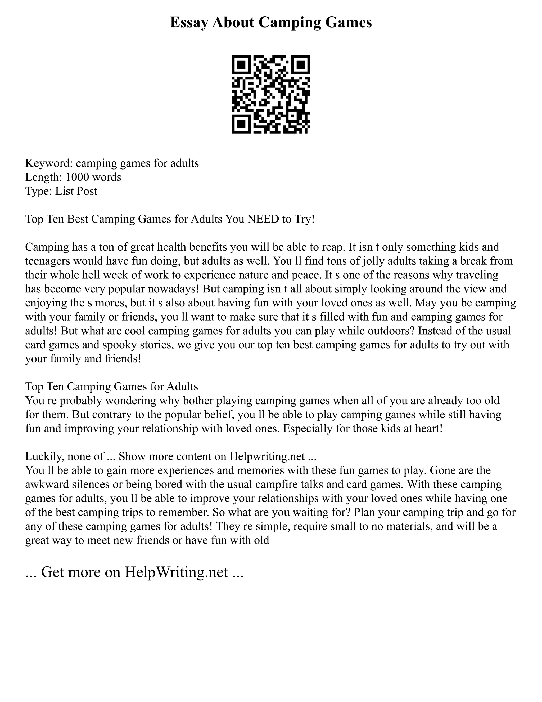 Essay About Camping Games
Keyword: camping games for adults
Length: 1000 words
Type: List Post
Top Ten Best Camping Games for Adults You NEED to Try!
Camping has a ton of great health benefits you will be able to reap. It isn t only something kids and
teenagers would have fun doing, but adults as well. You ll find tons of jolly adults taking a break from
their whole hell week of work to experience nature and peace. It s one of the reasons why traveling
has become very popular nowadays! But camping isn t all about simply looking around the view and
enjoying the s mores, but it s also about having fun with your loved ones as well. May you be camping
with your family or friends, you ll want to make sure that it s filled with fun and camping games for
adults! But what are cool camping games for adults you can play while outdoors? Instead of the usual
card games and spooky stories, we give you our top ten best camping games for adults to try out with
your family and friends!
Top Ten Camping Games for Adults
You re probably wondering why bother playing camping games when all of you are already too old
for them. But contrary to the popular belief, you ll be able to play camping games while still having
fun and improving your relationship with loved ones. Especially for those kids at heart!
Luckily, none of ... Show more content on Helpwriting.net ...
You ll be able to gain more experiences and memories with these fun games to play. Gone are the
awkward silences or being bored with the usual campfire talks and card games. With these camping
games for adults, you ll be able to improve your relationships with your loved ones while having one
of the best camping trips to remember. So what are you waiting for? Plan your camping trip and go for
any of these camping games for adults! They re simple, require small to no materials, and will be a
great way to meet new friends or have fun with old
... Get more on HelpWriting.net ...
 