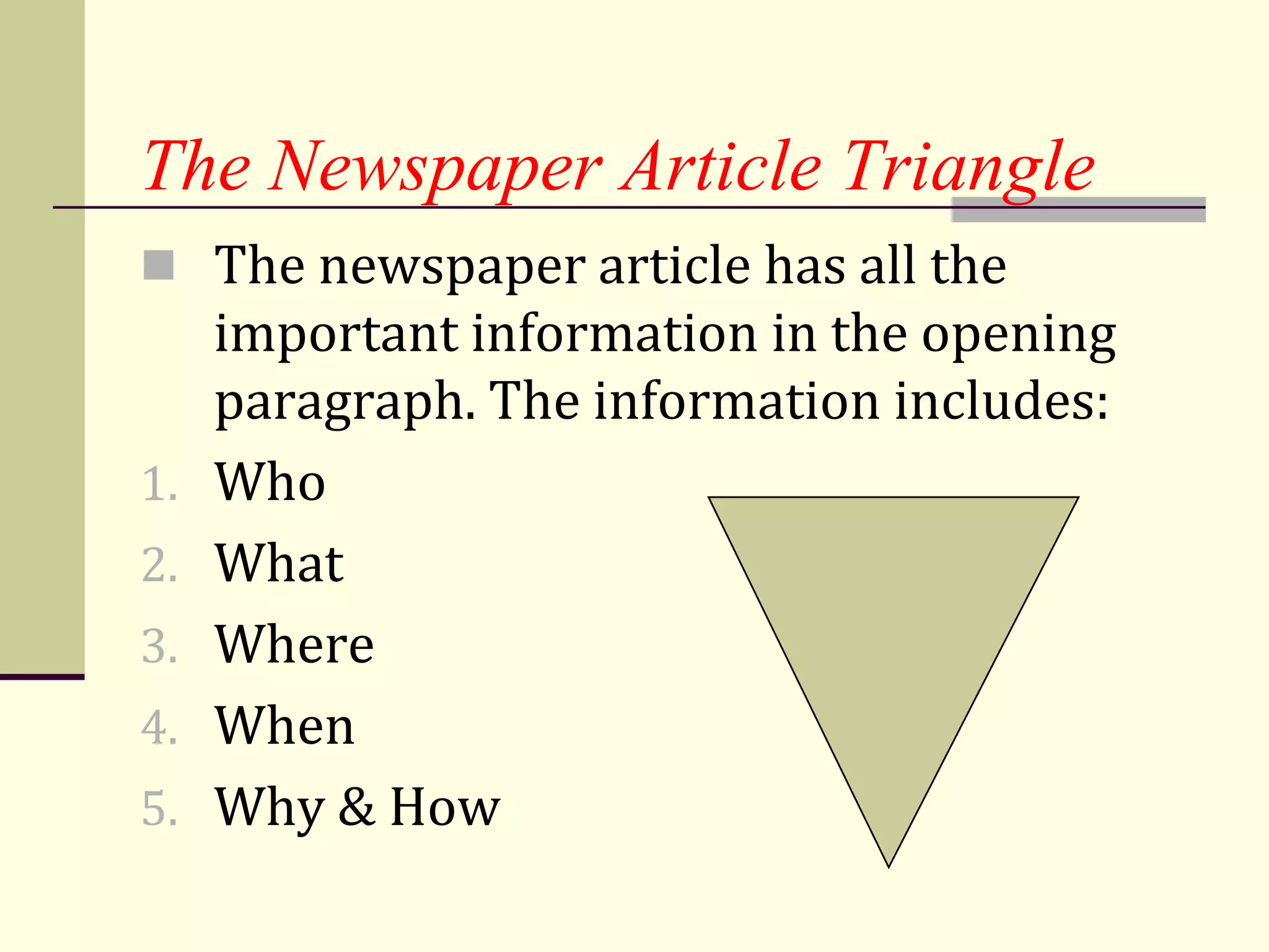 The Newspaper Article Triangle
 The newspaper article has all the
     important information in the opening
     paragraph. The information includes:
1.   Who
2.   What
3.   Where
4.   When
5.   Why & How
 