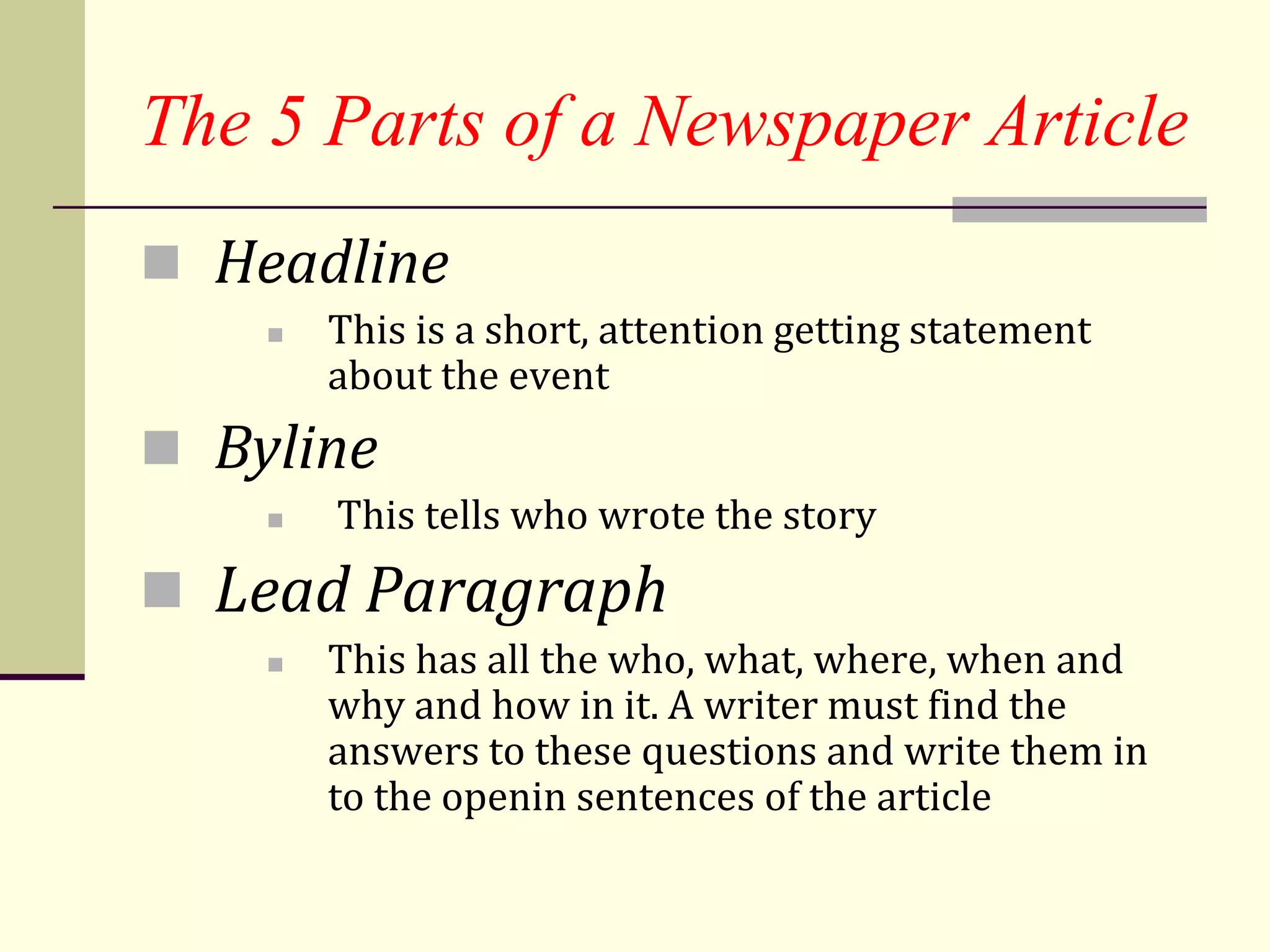 The 5 Parts of a Newspaper Article
 Headline
       This is a short, attention getting statement
        about the event
 Byline
       This tells who wrote the story
 Lead Paragraph
       This has all the who, what, where, when and
        why and how in it. A writer must find the
        answers to these questions and write them in
        to the openin sentences of the article
 