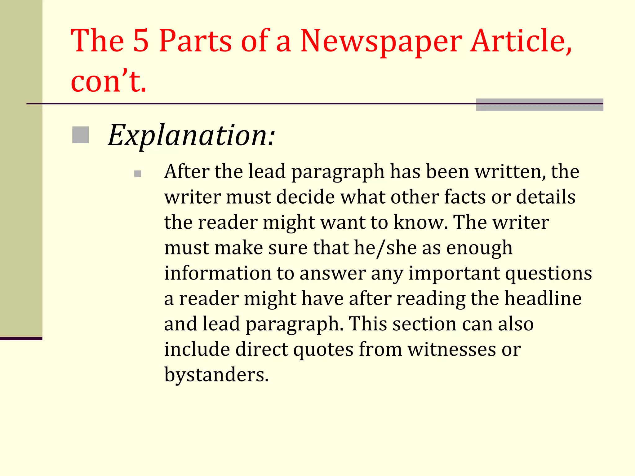 The 5 Parts of a Newspaper Article,
con’t.
 Explanation:
       After the lead paragraph has been written, the
        writer must decide what other facts or details
        the reader might want to know. The writer
        must make sure that he/she as enough
        information to answer any important questions
        a reader might have after reading the headline
        and lead paragraph. This section can also
        include direct quotes from witnesses or
        bystanders.
 
