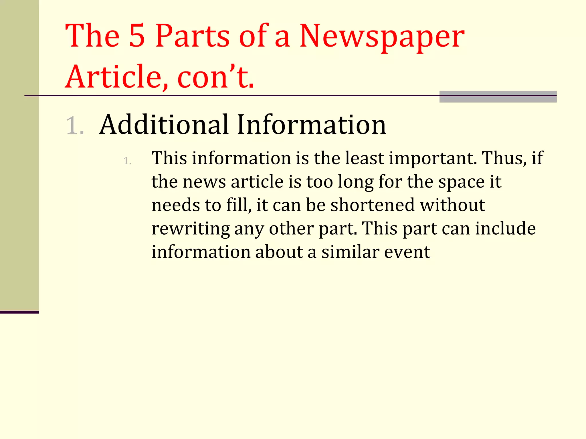 The 5 Parts of a Newspaper
Article, con’t.
1. Additional Information
    1.   This information is the least important. Thus, if
         the news article is too long for the space it
         needs to fill, it can be shortened without
         rewriting any other part. This part can include
         information about a similar event
 