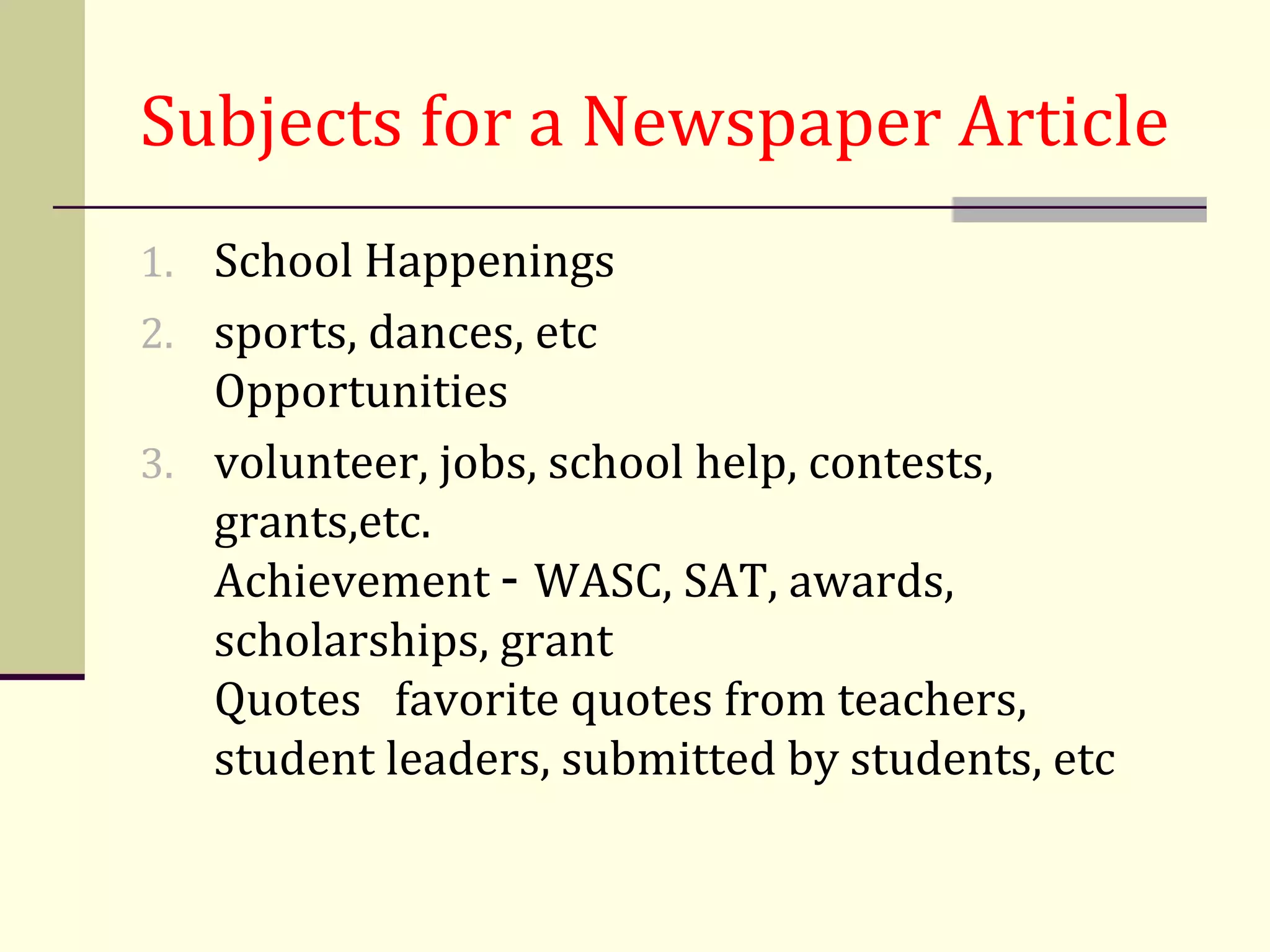 Subjects for a Newspaper Article
1. School Happenings
2. sports, dances, etc
   Opportunities
3. volunteer, jobs, school help, contests,
   grants,etc.
   Achievement - WASC, SAT, awards,
   scholarships, grant
   Quotes favorite quotes from teachers,
   student leaders, submitted by students, etc
 