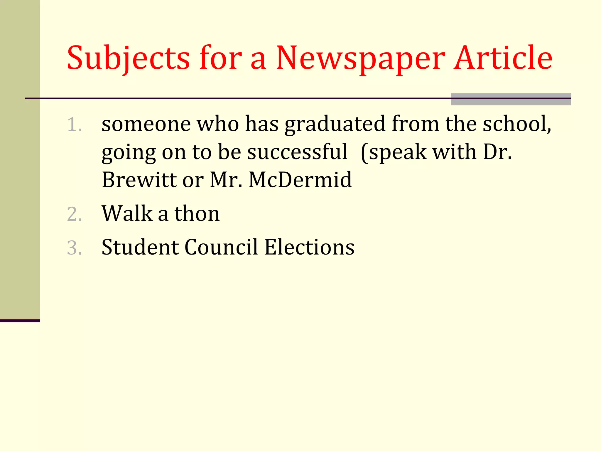 Subjects for a Newspaper Article
1. someone who has graduated from the school,
   going on to be successful (speak with Dr.
   Brewitt or Mr. McDermid
2. Walk a thon
3. Student Council Elections
 