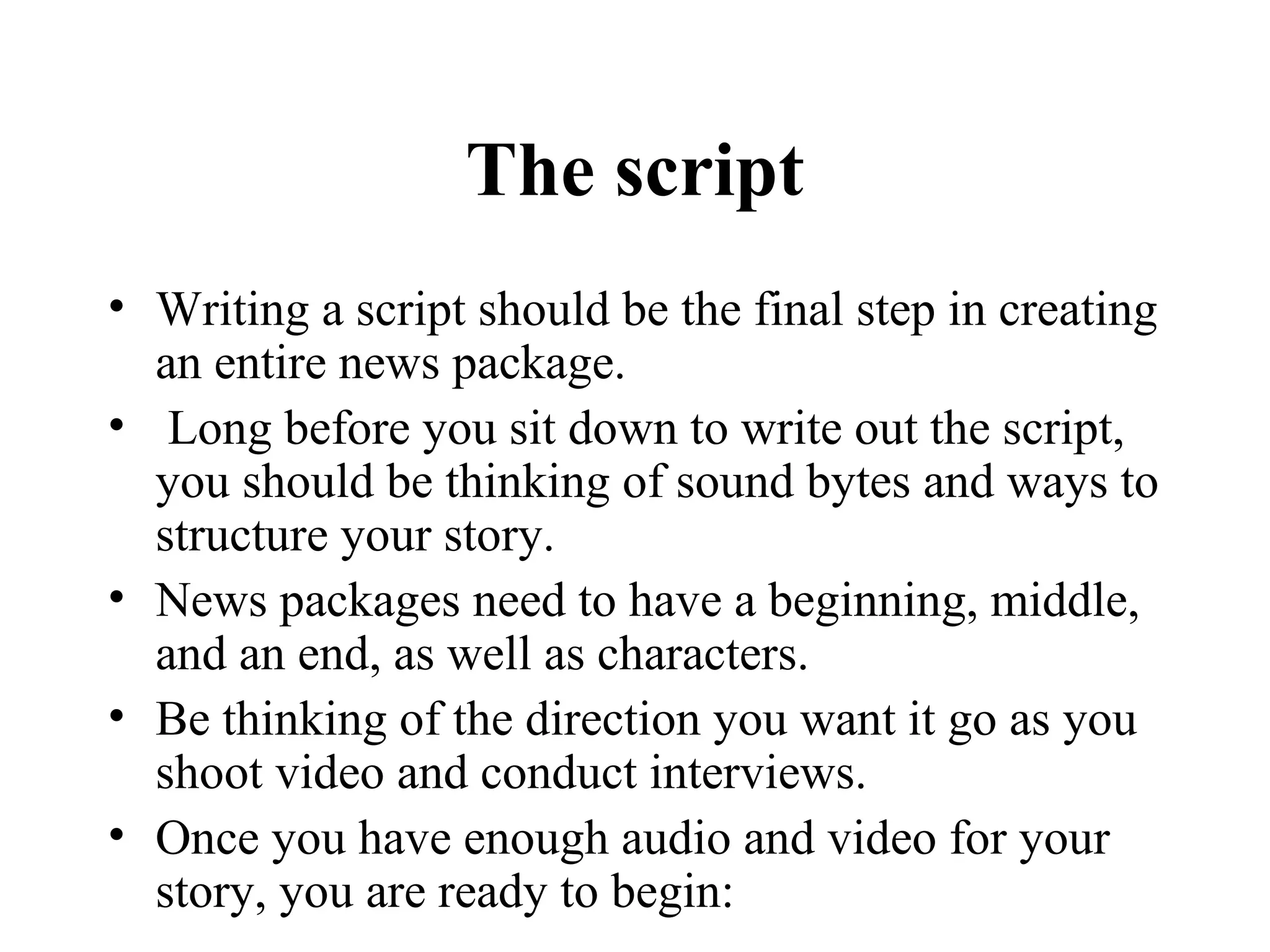 The script
• Writing a script should be the final step in creating
  an entire news package.
• Long before you sit down to write out the script,
  you should be thinking of sound bytes and ways to
  structure your story.
• News packages need to have a beginning, middle,
  and an end, as well as characters.
• Be thinking of the direction you want it go as you
  shoot video and conduct interviews.
• Once you have enough audio and video for your
  story, you are ready to begin:
 