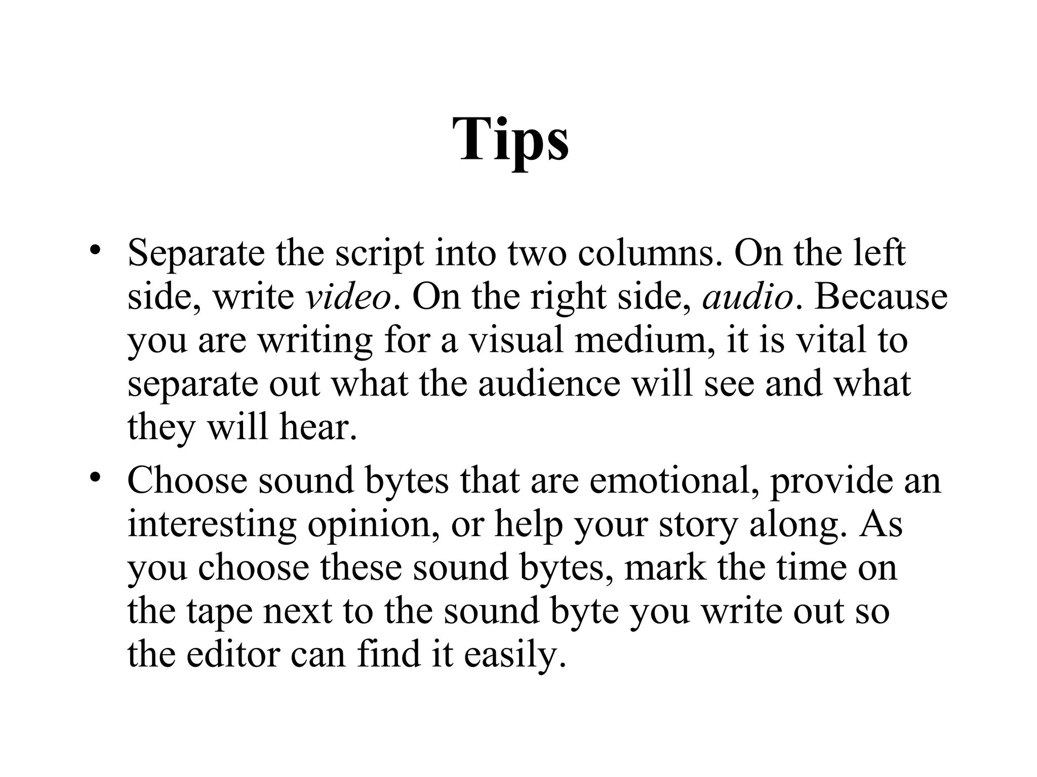 Tips
• Separate the script into two columns. On the left
  side, write video. On the right side, audio. Because
  you are writing for a visual medium, it is vital to
  separate out what the audience will see and what
  they will hear.
• Choose sound bytes that are emotional, provide an
  interesting opinion, or help your story along. As
  you choose these sound bytes, mark the time on
  the tape next to the sound byte you write out so
  the editor can find it easily.
 