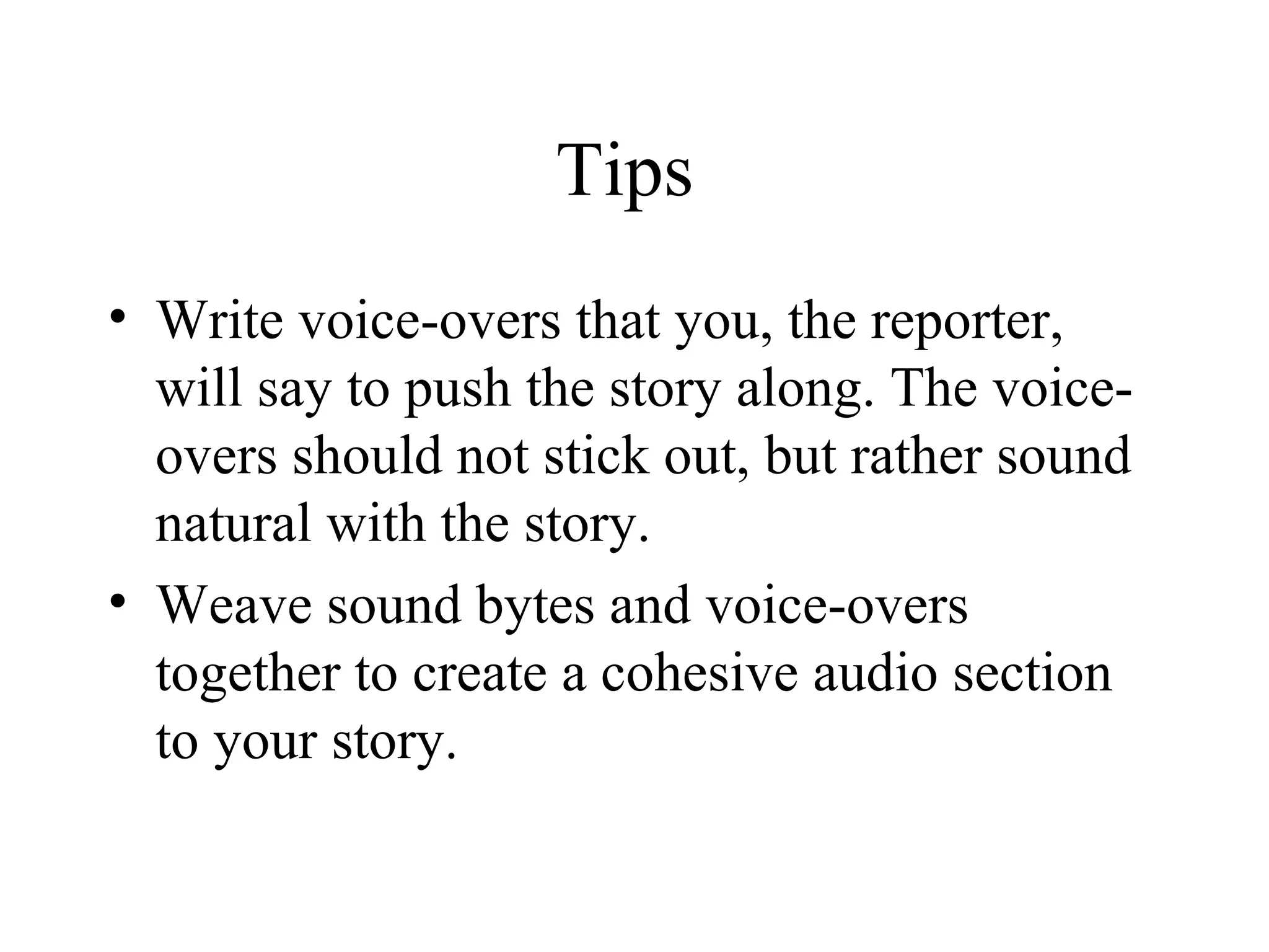 Tips
• Write voice-overs that you, the reporter,
  will say to push the story along. The voice-
  overs should not stick out, but rather sound
  natural with the story.
• Weave sound bytes and voice-overs
  together to create a cohesive audio section
  to your story.
 