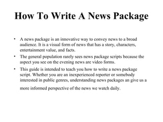 How To Write A News Package

• A news package is an innovative way to convey news to a broad
  audience. It is a visual form of news that has a story, characters,
  entertainment value, and facts.
• The general population rarely sees news package scripts because the
  aspect you see on the evening news are video forms.
• This guide is intended to teach you how to write a news package
  script. Whether you are an inexperienced reporter or somebody
  interested in public genres, understanding news packages an give us a
   more informed perspective of the news we watch daily.
 