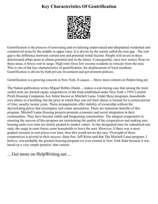 Key Characteristics Of Gentrification
Gentrification is the process of renovating and revitalizing undervalued and dilapidated residential and
commercial areas by the middle or upper class. It is driven by the notion called the rent gap . The rent
gap is the difference between current rent and potential rental income. People will invest in these
deteriorated urban areas to obtain potential rent in the future. Consequently, once new money flows in
these areas, it forces rent to surge. High rents force low income residents to relocate from the area.
This is one of the key characteristics of gentrification, the displacement of local residents.
Gentrification is driven by both private investment and government policies.
Gentrification is a growing concern in New York. It causes ... Show more content on Helpwriting.net
...
The Nation publication writes Miguel Robles Durán.....makes a convincing case that among the most
useful tools are limited equity cooperatives of the kind established under New York s 1955 Limited
Profit Housing Companies Act, better known as Mitchell Lama. Under these programs, households
own shares in a building, but the price at which they can sell their shares is limited for a certain period
of time, usually twenty years. These arrangements offer stability of ownership without the
skyrocketing prices that accompany real estate speculation. There are numerous benefits of this
program. Mitchell Lama Housing projects promote economic and social integration in their
communities. They have become stable and burgeoning communities. The integral components in
ensuring the success of this program are maintaining the quality of the cooperatives and making sure
housing units over time are slowly pushed to market values. As the designated time for subsidized rent
ends, the surge in rents forces some households to leave the area. However, if there was a more
gradual increase in rent prices over time, then this would not be the case. Oversight of these
cooperatives is pivotal to their success. State Sen. Jeff Klein said that The Mitchell Lama program, I
believe, was probably the greatest housing program we ever created in New York State because it was
based on a very simple premise: that various
... Get more on HelpWriting.net ...
 