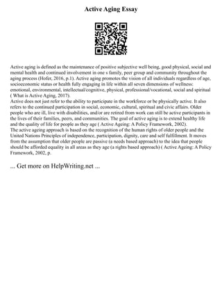 Active Aging Essay
Active aging is defined as the maintenance of positive subjective well being, good physical, social and
mental health and continued involvement in one s family, peer group and community throughout the
aging process (Hofer, 2016, p.1). Active aging promotes the vision of all individuals regardless of age,
socioeconomic status or health fully engaging in life within all seven dimensions of wellness:
emotional, environmental, intellectual/cognitive, physical, professional/vocational, social and spiritual
( What is Active Aging, 2017).
Active does not just refer to the ability to participate in the workforce or be physically active. It also
refers to the continued participation in social, economic, cultural, spiritual and civic affairs. Older
people who are ill, live with disabilities, and/or are retired from work can still be active participants in
the lives of their families, peers, and communities. The goal of active aging is to extend healthy life
and the quality of life for people as they age ( Active Ageing: A Policy Framework, 2002).
The active ageing approach is based on the recognition of the human rights of older people and the
United Nations Principles of independence, participation, dignity, care and self fulfillment. It moves
from the assumption that older people are passive (a needs based approach) to the idea that people
should be afforded equality in all areas as they age (a rights based approach) ( Active Ageing: A Policy
Framework, 2002, p.
... Get more on HelpWriting.net ...
 