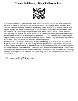Trauma And Recovery By Judith Herman Essay
In Judith Herman s book, Trauma and Recovery, she discusses her research and work with trauma
survivors. In her book, she writes that, traumatic events are extraordinary, not because they occur
rarely, but rather because they overwhelm the ordinary human adaptations to life (Herman 24). She
explores the idea that trauma is as individual as it is common, with reactions and the journey to the
post traumatic self similar despite differences in events. In the case of Barbara Gordon, while the
event may vary, her physical and mental trauma can be compared to America s fear of its forfeiture of
power to terror and the loss of the towers after September 11, 2001. Trauma is about more than just
the physical ramifications; when the physical aspect is fixed, Barbara s legs and the building of the 1
World Trade Center, the mental and emotional trauma still remain.
Barbara was far from helpless prior to Alan Moore s The Killing Joke. She was first introduced as
Batgirl, in Detective Comics #359, after saving Bruce Wayne from the Killer Moth in her own Bat
inspired costume. Barbara began taking self defense classes when she was six, according to Batgirl #0,
and is trained in both Judo and Karate. These skills, along with her incredible intellect, allowed her to
fight alongside Batman and Robin until her retirement. That changed when she lost the use of her legs.
Instead of enabling her to live her life as she wished, they served as a reminder of everything that she
had lost after
... Get more on HelpWriting.net ...
 