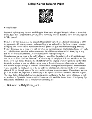 College Career Research Paper
College Career
I never thought anything like this would happen. How could it happen?Why did it have to be my best
friend. I just didn t understand or get why it was happening because there had never been any signs of
it. Why cancer?
Sydney is my best friend, once we graduated high school, we both got a full ride scholarship to LSU
for gymnastics.We were roommates and everything so we had our lives for the next 4 years planned.
Everyday after school classes were over we would go into the gym and start warming up. One day
Sydney demanded me to come over with her when we were in the gym. She looked pale and very sick,
so I called her mom, coaches, and the ambulance. I could hear the sirens while I was trying to help
her, but the medics asked me to ... Show more content on Helpwriting.net ...
Go get dressed we are going to the mall right now. I said. Okay be ready in a few. We got in the car
and started to drive. I had her favorite CD of mine in my car and played it. It puts a smile on her face.
It was about a 20 minute drive and the whole time we were singing. When we got there we stayed in
the car for a minute to plan out what we were going to do with the amount of time that we had that
was 3 hours. We picked to go to all of our favorite stores and to get something to eat. It made me feel
whole again. So we finally got out of the car and went into the mall determined to hit every store as
planned. We got through some of the stores and then figured it was time to eat. Where do you want to
go to eat. I asked. Eh, anywhere is fine as long as it s a place you know I don t like. We both laughed.
The place that we both really liked was Auntie Anne s and Panera. We didn t know which one to pick
so we chose to flip a coin. Heads would be Panera and tails would be Auntie Anne s. I let Sydney flip
the coin and it landed on tails as it thumped while hitting the
... Get more on HelpWriting.net ...
 