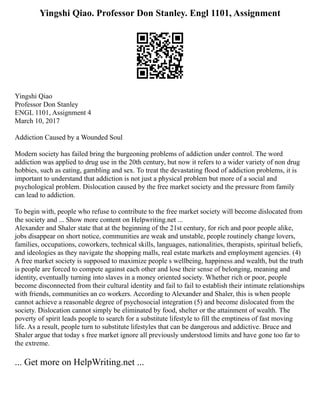 Yingshi Qiao. Professor Don Stanley. Engl 1101, Assignment
Yingshi Qiao
Professor Don Stanley
ENGL 1101, Assignment 4
March 10, 2017
Addiction Caused by a Wounded Soul
Modern society has failed bring the burgeoning problems of addiction under control. The word
addiction was applied to drug use in the 20th century, but now it refers to a wider variety of non drug
hobbies, such as eating, gambling and sex. To treat the devastating flood of addiction problems, it is
important to understand that addiction is not just a physical problem but more of a social and
psychological problem. Dislocation caused by the free market society and the pressure from family
can lead to addiction.
To begin with, people who refuse to contribute to the free market society will become dislocated from
the society and ... Show more content on Helpwriting.net ...
Alexander and Shaler state that at the beginning of the 21st century, for rich and poor people alike,
jobs disappear on short notice, communities are weak and unstable, people routinely change lovers,
families, occupations, coworkers, technical skills, languages, nationalities, therapists, spiritual beliefs,
and ideologies as they navigate the shopping malls, real estate markets and employment agencies. (4)
A free market society is supposed to maximize people s wellbeing, happiness and wealth, but the truth
is people are forced to compete against each other and lose their sense of belonging, meaning and
identity, eventually turning into slaves in a money oriented society. Whether rich or poor, people
become disconnected from their cultural identity and fail to fail to establish their intimate relationships
with friends, communities an co workers. According to Alexander and Shaler, this is when people
cannot achieve a reasonable degree of psychosocial integration (5) and become dislocated from the
society. Dislocation cannot simply be eliminated by food, shelter or the attainment of wealth. The
poverty of spirit leads people to search for a substitute lifestyle to fill the emptiness of fast moving
life. As a result, people turn to substitute lifestyles that can be dangerous and addictive. Bruce and
Shaler argue that today s free market ignore all previously understood limits and have gone too far to
the extreme.
... Get more on HelpWriting.net ...
 