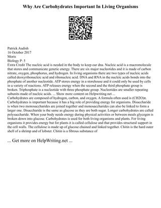 Why Are Carbohydrates Important In Living Organisms
Patrick Audish
16 October 2017
Moris
Biology P: 5
Extra Credit The nucleic acid is needed in the body to keep our dna. Nucleic acid is a macromolecule
that stores and communicate genetic energy. There are six major nucleotides and it is made of carbon
nitrate, oxygen, phosphorus, and hydrogen. In living organisms there are two types of nucleic acids
called deoxyribonucleic acid and ribonucleic acid. DNA and RNA in the nucleic acids bonds into the
phosphate of another nucleotide. ATP stores energy in a storehouse and it could only be used by cells
in a variety of reactions. ATP releases energy when the second and the third phosphate group is
broken. Triphosphate is a nucleotide with three phosphate group. Nucleotides are smaller repeating
subunits made of nucleic acids. ... Show more content on Helpwriting.net ...
Carbohydrates are composed of hydrogen, carbon, and oxygen. A formula often used is (CH2O)π.
Carbohydrates is important because it has a big role of providing energy for organisms. Disaccharide
is when two monosaccharides are joined together and monosaccharides can also be linked to form a
larger one. Disaccharide is the same as glucose as they are both sugar. Longer carbohydrates are called
polysaccharide. When your body needs energy during physical activities or between meals glycogen is
broken down into glucose. Carbohydrates is used for both living organisms and plants. For living
organisms it provides energy but for plants it is called cellulose and that provides structural support in
the cell walls. The cellulose is made up of glucose chained and linked together. Chitin is the hard outer
shell of a shrimp and of lobster. Chitin is a fibrous substance of
... Get more on HelpWriting.net ...
 
