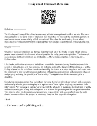 Essay about Classical Liberalism
Definition ==========
The ideology of classical liberalism is concerned with the conception of an ideal society. The term
classical refers to the early form of liberalism that flourished for much of the nineteenth century. It
sees human nature as essentially selfish but rational. Therefore the ideal society is one where
individuals have maximum freedom to pursue their own interest in competition with everyone else.
Origins =======
Origins of classical liberalism are derived from the break up of the feudal system, which allowed
people more economic freedom and allowed possible the early growth of capitalism. The fusion of
economic and political liberalism has produced a ... Show more content on Helpwriting.net ...
Utilitarianism
Like Locke, utilitarians see men as individuals essentially. However Jeremy Bentham rejected the
notion of natural rights as it was nonsense on stilts and as result he developed the principle of utility.
Utility is based on the belief that man is motivated by the desire to achieve happiness and avoid pain.
It s important to note the utilitarianism definition of happiness consumption and enjoyment of goods
and property and only the provision of this is utility. The opposite of this for example, pain is
disutility.
Society for utilitarians meant free individuals pursuing their own interests as workers and consumers
and the only role the government play is as a protector of these rights, implying they needed little
intervention. Any increase in state power would only be a benefit if increasing the total sum of utility
and therefore the goal of any political system is to achieve the greatest good for the greatest number .
This heavily relies on democracy and government responsibility and accountability and the state
should be answerable to the people. In summary, there are four key utilitarian points
* Each
... Get more on HelpWriting.net ...
 