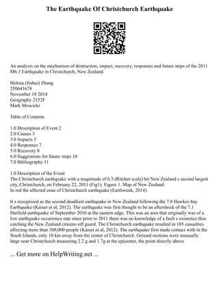 The Earthquake Of Christchurch Earthquake
An analysis on the mechanism of destruction, impact, recovery, responses and future steps of the 2011
M6.3 Earthquake in Christchurch, New Zealand.
Helena (Jiahui) Zhang
250641678
November 18 2014
Geography 2152F
Mark Moscicki
Table of Contents
1.0 Description of Event 2
2.0 Causes 3
3.0 Impacts 5
4.0 Responses 7
5.0 Recovery 8
6.0 Suggestions for future steps 10
7.0 Bibliography 11
1.0 Description of the Event
The Christchurch earthquake with a magnitude of 6.3 (Ritcher scale) hit New Zealand s second largest
city, Christchurch, on February 22, 2011 (Fig1). Figure 1. Map of New Zealand.
In red the affected zone of Christchurch earthquake (Earthweek, 2014).
It s recognized as the second deadliest earthquake in New Zealand following the 7.8 Hawkes bay
Earthquake (Kaiser et al, 2012). The earthquake was first thought to be an aftershock of the 7.1
Darfield earthquake of September 2010 at the eastern edge. This was an area that originally was of a
low earthquake occurrence rate since prior to 2011 there was no knowledge of a fault s existence thus
catching the New Zealand citizens off guard. The Christchurch earthquake resulted in 185 casualties
affecting more than 300,000 people (Kaiser et al, 2012). The earthquake first made contact with in the
South Islands, only 10 km away from the center of Christchurch. Ground motions were unusually
large near Christchurch measuring 2.2 g and 1.7g at the epicenter, the point directly above
... Get more on HelpWriting.net ...
 