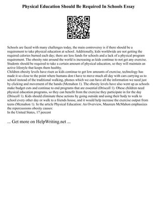 Physical Education Should Be Required In Schools Essay
Schools are faced with many challenges today, the main controversy is if there should be a
requirement to take physical education at school. Additionally, kids worldwide are not getting the
required calories burned each day; there are less funds for schools and a lack of a physical program
requirement. The obesity rate around the world is increasing as kids continue to not get any exercise.
Students should be required to take a certain amount of physical education, so they will maintain an
active lifestyle that keeps them healthy.
Children obesity levels have risen as kids continue to get low amounts of exercise, technology has
made it so close to the point where humans don t have to move much all day with cars carrying us to
school instead of the traditional walking, phones which we can have all the information we need just
by clicking and movement of the hands (Mcmahon 1). The obesity levels have also went up as schools
make budget cuts and continue to end programs that are essential (Driscoll 1). Obese children need
physical education programs, so they can benefit from the exercise they participate in for the day
(Driscoll 1). Kids should eliminate these actions by going outside and using their body to walk to
school every other day or walk to a friends house, and it would help increase the exercise output from
teens (Mcmahon 1). In the article Physical Education: An Overview, Maureen McMahon emphasizes
the repercussions obesity causes:
In the United States, 17 percent
... Get more on HelpWriting.net ...
 