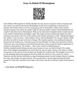 Irony In Ballad Of Birmingham
In the Ballad of Birmingham by Dudley Randall, the story focuses around an African American girl
who wants to go march in downtown Birmingham so that she in contributing to the protest for
freedom. Her mother refuses to let her young girl go due to the horrible violence that it entitles.
Instead of going to the march, the mother sends her innocent child to church instead thinking that she
would be safer there than in Birmingham. What are the odds that her daughter died in church and not
at the march? Nothing bad could happen, right? The single most key element that shapes the entire
meaning on the poem is the irony in the situation that actually took place in 1963. Though she begged
but, mother, I won t be alone, / other children will go with me (Randall 9 10), the girl s mother would
not allow her child to be put in the face of danger. The freedom marches were anything but pleasant
because like the mother says, I fear those guns will fire (Randall 14). Dogs were released on African
Americans, they were doused in water from firetruck hoses, and even gun fire made an appearance in
response to their protests. The freedom ... Show more content on Helpwriting.net ...
Families attended church feeling safe and secure because no one ever died in church. Her mother
knew if her daughter participated in the march that she may not make it home as the chance of death
was present, so she sent her to the one place she thought she would be safe. Her daughter was to be at
no risk attending church and singing in the choir unlike the march as it was a chaos of violence.
Therefore, the fact that the child died in a church bombing instead of at the Freedom March is nothing
but irony, and it shapes this poem entirely. The one place that is sacred ended up being the burial
ground of a child who would have been safer at the march, and who would have made it back home to
her
... Get more on HelpWriting.net ...
 