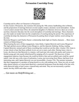 Persuasion Courtship Essay
Courtship and its effect on Characters in Persuasion
In Jane Austen s Persuasion, she examines life among the 19th century landholding elite in Britain,
and the proposition of marriage between several couples creates a dynamic social atmosphere. Austen
s novel centers around Anne Elliot, the unmarried daughter of a Baronet, however, there are several
auxiliary characters that play into the social atmosphere of courtship and marriage. These characters
give the reader an insider look into the complexities of courting during the period. The experience of
courtship develops the characters of Persuasion by putting them in hyper realistic social settings for
the time.
Henrietta Musgrove and Charles Hayter s relationship sheds light on Charles character. ... Show more
content on Helpwriting.net ...
When hearing the news of their engagement, Anne thinks, Captain Benwick and Louisa Musgrove!
The high spirited, joyous talking Louisa Musgrove, and the dejected, thinking, feeling, reading,
Captain Benwick, seemed each of them everything that would not suit the other. (Austen 156). Anne is
in utter shock to hear that these unlikely lovers are set to marry each other. During Anne s time in
Lyme, she discovers that Benwick is a mature, well read man who reads only poetry and Louisa is a
foolish young girl who nearly killed herself by jumping off of a seawall. The discovery of their
engagement surprises Anne because she could not believe that such an unlikely pair could be a good
match. Later she says with a tone of realization, Louisa, just recovering from illness, had been in an
interesting state, and Captain Benwick was not inconsolable. (Austen 156). The narrator insinuates
that their engagement is a product of being bored in a city with nothing to do. These two rely on each
other almost entirely as Louisa heals Benwick s emotional brokenness from the death of his late wife,
while Benwick helps to heal Louisa s injured body and mind. They are not necessarily a perfect
match, but they fulfill each other s needs
... Get more on HelpWriting.net ...
 