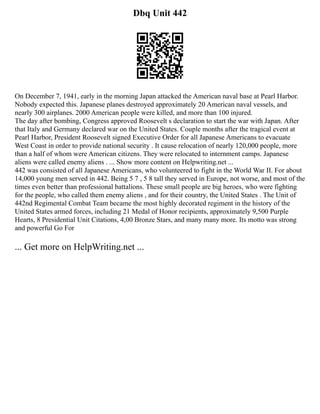 Dbq Unit 442
On December 7, 1941, early in the morning Japan attacked the American naval base at Pearl Harbor.
Nobody expected this. Japanese planes destroyed approximately 20 American naval vessels, and
nearly 300 airplanes. 2000 American people were killed, and more than 100 injured.
The day after bombing, Congress approved Roosevelt s declaration to start the war with Japan. After
that Italy and Germany declared war on the United States. Couple months after the tragical event at
Pearl Harbor, President Roosevelt signed Executive Order for all Japanese Americans to evacuate
West Coast in order to provide national security . It cause relocation of nearly 120,000 people, more
than a half of whom were American citizens. They were relocated to internment camps. Japanese
aliens were called enemy aliens . ... Show more content on Helpwriting.net ...
442 was consisted of all Japanese Americans, who volunteered to fight in the World War II. For about
14,000 young men served in 442. Being 5 7 , 5 8 tall they served in Europe, not worse, and most of the
times even better than professional battalions. These small people are big heroes, who were fighting
for the people, who called them enemy aliens , and for their country, the United States . The Unit of
442nd Regimental Combat Team became the most highly decorated regiment in the history of the
United States armed forces, including 21 Medal of Honor recipients, approximately 9,500 Purple
Hearts, 8 Presidential Unit Citations, 4,00 Bronze Stars, and many many more. Its motto was strong
and powerful Go For
... Get more on HelpWriting.net ...
 