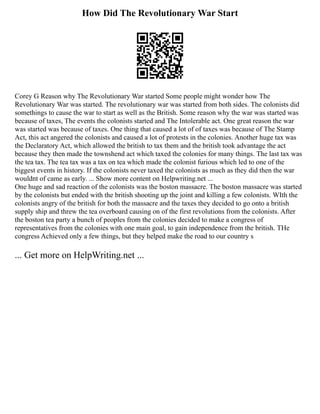 How Did The Revolutionary War Start
Corey G Reason why The Revolutionary War started Some people might wonder how The
Revolutionary War was started. The revolutionary war was started from both sides. The colonists did
somethings to cause the war to start as well as the British. Some reason why the war was started was
because of taxes, The events the colonists started and The Intolerable act. One great reason the war
was started was because of taxes. One thing that caused a lot of of taxes was because of The Stamp
Act, this act angered the colonists and caused a lot of protests in the colonies. Another huge tax was
the Declaratory Act, which allowed the british to tax them and the british took advantage the act
because they then made the townshend act which taxed the colonies for many things. The last tax was
the tea tax. The tea tax was a tax on tea which made the colonist furious which led to one of the
biggest events in history. If the colonists never taxed the colonists as much as they did then the war
wouldnt of came as early. ... Show more content on Helpwriting.net ...
One huge and sad reaction of the colonists was the boston massacre. The boston massacre was started
by the colonists but ended with the british shooting up the joint and killing a few colonists. WIth the
colonists angry of the british for both the massacre and the taxes they decided to go onto a british
supply ship and threw the tea overboard causing on of the first revolutions from the colonists. After
the boston tea party a bunch of peoples from the colonies decided to make a congress of
representatives from the colonies with one main goal, to gain independence from the british. THe
congress Achieved only a few things, but they helped make the road to our country s
... Get more on HelpWriting.net ...
 