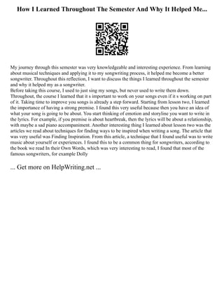 How I Learned Throughout The Semester And Why It Helped Me...
My journey through this semester was very knowledgeable and interesting experience. From learning
about musical techniques and applying it to my songwriting process, it helped me become a better
songwriter. Throughout this reflection, I want to discuss the things I learned throughout the semester
and why it helped my as a songwriter.
Before taking this course, I used to just sing my songs, but never used to write them down.
Throughout, the course I learned that it s important to work on your songs even if it s working on part
of it. Taking time to improve you songs is already a step forward. Starting from lesson two, I learned
the importance of having a strong premise. I found this very useful because then you have an idea of
what your song is going to be about. You start thinking of emotion and storyline you want to write in
the lyrics. For example, if you premise is about heartbreak, then the lyrics will be about a relationship,
with maybe a sad piano accompaniment. Another interesting thing I learned about lesson two was the
articles we read about techniques for finding ways to be inspired when writing a song. The article that
was very useful was Finding Inspiration. From this article, a technique that I found useful was to write
music about yourself or experiences. I found this to be a common thing for songwriters, according to
the book we read In their Own Words, which was very interesting to read, I found that most of the
famous songwriters, for example Dolly
... Get more on HelpWriting.net ...
 