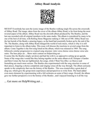 Abbey Road Analysis
MUS107 Everybody has seen the iconic image of the Beatles walking single file across the crosswalk
of Abbey Road. The image, taken from the cover of the album Abbey Road, is far from being the most
revered aspect of the album. Abbey Road was the eleventh album produced by The Beatles, and the
last one recorded with all original members in the same studio. The album is considered by many to be
one of the best of all time, with Rolling Stone Magazine ranking it 14th out of 500. Abbey Road was
the last hurrah of the Beatle s amazing legacy, as the band had essentially broken up by the end of the
70s. The Beatles, along with Abbey Road changed the world of rock music, which is why it is still
important to listen to the album today. This essay will discuss the reactions to several songs from the
album. Come Together is the first song listed on the album, which was released in 1969. The song
followed a similar progression to a typical song structure: intro verse chorus verse chorus verse solo
outro. The bass plays an ... Show more content on Helpwriting.net ...
It seems like the Beatles simply sat down and had fun with it, as opposed to setting up an agenda.
Some of the songs don t sound like they belong together on the same album at all. Octopus s Garden
and Here Comes the Sun are lighthearted, fun songs, while I Want You (She s so Heavy) and
Something are much more serious. The Beatles also experimented with the song structure in some of
their pieces, forgoing a chorus completely and singing verses all the way through. The album seriously
speaks to the complexity that was the history of the Beatles . This was created after a great deal of
drug use, which gave the group more experiences and perspectives to write from. The band added
even more elements by experimenting with a full orchestra on some of their songs. Overall, the album
gave me further perspective in to the history of the Beatles , and I enjoyed listening to it all the way
... Get more on HelpWriting.net ...
 
