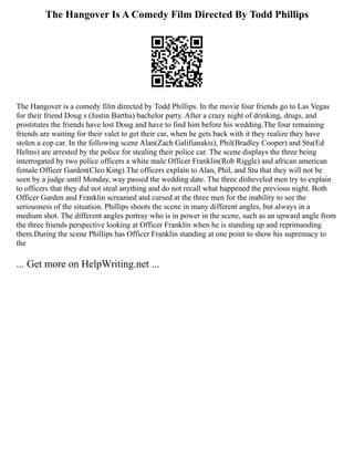 The Hangover Is A Comedy Film Directed By Todd Phillips
The Hangover is a comedy film directed by Todd Phillips. In the movie four friends go to Las Vegas
for their friend Doug s (Justin Bartha) bachelor party. After a crazy night of drinking, drugs, and
prostitutes the friends have lost Doug and have to find him before his wedding.The four remaining
friends are waiting for their valet to get their car, when he gets back with it they realize they have
stolen a cop car. In the following scene Alan(Zach Galifianakis), Phil(Bradley Cooper) and Stu(Ed
Helms) are arrested by the police for stealing their police car. The scene displays the three being
interrogated by two police officers a white male Officer Franklin(Rob Riggle) and african american
female Officer Garden(Cleo King).The officers explain to Alan, Phil, and Stu that they will not be
seen by a judge until Monday, way passed the wedding date. The three disheveled men try to explain
to officers that they did not steal anything and do not recall what happened the previous night. Both
Officer Garden and Franklin screamed and cursed at the three men for the inability to see the
seriousness of the situation. Phillips shoots the scene in many different angles, but always in a
medium shot. The different angles portray who is in power in the scene, such as an upward angle from
the three friends perspective looking at Officer Franklin when he is standing up and reprimanding
them.During the scene Phillips has Officer Franklin standing at one point to show his supremacy to
the
... Get more on HelpWriting.net ...
 