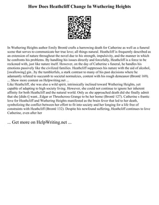 How Does Heathcliff Change In Wuthering Heights
In Wuthering Heights author Emily Brontë crafts a harrowing death for Catherine as well as a funeral
scene that serves to communicate her true love; all things natural. Heathcliff is frequently described as
an extension of nature throughout the novel due to his strength, impulsivity, and the manner in which
he confronts his problems. By handling his issues directly and forcefully, Heathcliff is a force to be
reckoned with, just like nature itself. However, on the day of Catherine s funeral, he handles his
emotions passively like the civilized families. Heathcliff suppresses his nature with the aid of alcohol,
[swallowing] gin...by the tumblerfuls, a stark contrast to many of his past decisions where he
adamantly refuted to succumb to societal normalcies, content with his rough demeanor (Brontë 169).
... Show more content on Helpwriting.net ...
Like Heathcliff, she was also a wild spirit, intrinsically inclined toward Wuthering Heights, yet
capable of adapting to high society living. However, she could not continue to ignore her inherent
affinity for both Heathcliff and the natural world. Only as she approached death did she finally admit
that she [didn t] want...Edgar or Thrushcross Grange to be her home (Brontë 127). Catherine s frantic
love for Heathcliff and Wuthering Heights manifested as the brain fever that led to her death,
symbolizing the conflict between her effort to fit into society and her longing for a life free of
constraints with Heathcliff (Brontë 132). Despite his newfound suffering, Heathcliff continues to love
Catherine, even after her
... Get more on HelpWriting.net ...
 
