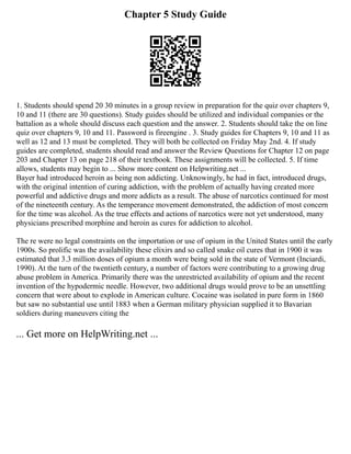 Chapter 5 Study Guide
1. Students should spend 20 30 minutes in a group review in preparation for the quiz over chapters 9,
10 and 11 (there are 30 questions). Study guides should be utilized and individual companies or the
battalion as a whole should discuss each question and the answer. 2. Students should take the on line
quiz over chapters 9, 10 and 11. Password is fireengine . 3. Study guides for Chapters 9, 10 and 11 as
well as 12 and 13 must be completed. They will both be collected on Friday May 2nd. 4. If study
guides are completed, students should read and answer the Review Questions for Chapter 12 on page
203 and Chapter 13 on page 218 of their textbook. These assignments will be collected. 5. If time
allows, students may begin to ... Show more content on Helpwriting.net ...
Bayer had introduced heroin as being non addicting. Unknowingly, he had in fact, introduced drugs,
with the original intention of curing addiction, with the problem of actually having created more
powerful and addictive drugs and more addicts as a result. The abuse of narcotics continued for most
of the nineteenth century. As the temperance movement demonstrated, the addiction of most concern
for the time was alcohol. As the true effects and actions of narcotics were not yet understood, many
physicians prescribed morphine and heroin as cures for addiction to alcohol.
The re were no legal constraints on the importation or use of opium in the United States until the early
1900s. So prolific was the availability these elixirs and so called snake oil cures that in 1900 it was
estimated that 3.3 million doses of opium a month were being sold in the state of Vermont (Inciardi,
1990). At the turn of the twentieth century, a number of factors were contributing to a growing drug
abuse problem in America. Primarily there was the unrestricted availability of opium and the recent
invention of the hypodermic needle. However, two additional drugs would prove to be an unsettling
concern that were about to explode in American culture. Cocaine was isolated in pure form in 1860
but saw no substantial use until 1883 when a German military physician supplied it to Bavarian
soldiers during maneuvers citing the
... Get more on HelpWriting.net ...
 