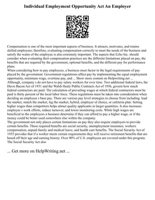 Individual Employment Opportunity Act An Employer
Compensation is one of the most important aspects of business. It attracts, motivates, and retains
skilled employees; therefore, evaluating compensation correctly to meet the needs of the business and
satisfy the wants of the employee is also extremely important. The aspects that Echo Inc. should
consider when evaluating their compensation practices are the different limitations placed on pay, the
benefits that are required by the government, optional benefits, and the different pay for performance
plans.
When considering how to pay employees, a business must factor in the legal requirements of pay
placed by the government. Government regulations affect pay by implementing the equal employment
opportunity, minimum wage, overtime pay, and ... Show more content on Helpwriting.net ...
Although, company s do not have to pay salary workers for over time. Two additional federal laws, the
Davis Bacon Act of 1931 and the Walsh Healy Public Contracts Act of 1936, govern how much
federal contractors are paid. The calculation of prevailing wages at which federal contractors must be
paid is thirty percent of the local labor force. These regulations must be taken into consideration when
deciding an employee s base pay. There are various pay level strategies to choose from including: lead
the market, match the market, lag the market, hybrid, employer of choice, or cafeteria plan. Setting
higher wages than competitors helps attract quality applicants in larger quantities. It also increases
employee s work efforts, reduce turnover, and lower monitoring costs. While high wages are
beneficial to the employees a business determine if they can afford to pay a higher wage, or if the
money could be better used somewhere else within the company.
The government not only places certain limitations on pay they also require employers to provide
certain benefits. These required benefits are social security, unemployment insurance, workers
compensation, unpaid family and medical leave, and health care benefits. The Social Security Act of
1935 provides that if a worker meets certain requirements they will receive retirement benefits that are
based off their age and earning history. Over 90% of U.S. employees are covered under this program.
The Social Security Act also
... Get more on HelpWriting.net ...
 