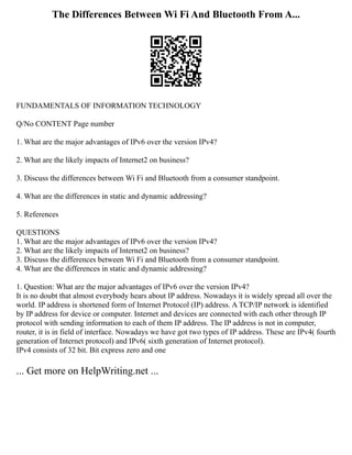 The Differences Between Wi Fi And Bluetooth From A...
FUNDAMENTALS OF INFORMATION TECHNOLOGY
Q/No CONTENT Page number
1. What are the major advantages of IPv6 over the version IPv4?
2. What are the likely impacts of Internet2 on business?
3. Discuss the differences between Wi Fi and Bluetooth from a consumer standpoint.
4. What are the differences in static and dynamic addressing?
5. References
QUESTIONS
1. What are the major advantages of IPv6 over the version IPv4?
2. What are the likely impacts of Internet2 on business?
3. Discuss the differences between Wi Fi and Bluetooth from a consumer standpoint.
4. What are the differences in static and dynamic addressing?
1. Question: What are the major advantages of IPv6 over the version IPv4?
It is no doubt that almost everybody hears about IP address. Nowadays it is widely spread all over the
world. IP address is shortened form of Internet Protocol (IP) address. A TCP/IP network is identified
by IP address for device or computer. Internet and devices are connected with each other through IP
protocol with sending information to each of them IP address. The IP address is not in computer,
router, it is in field of interface. Nowadays we have got two types of IP address. These are IPv4( fourth
generation of Internet protocol) and IPv6( sixth generation of Internet protocol).
IPv4 consists of 32 bit. Bit express zero and one
... Get more on HelpWriting.net ...
 