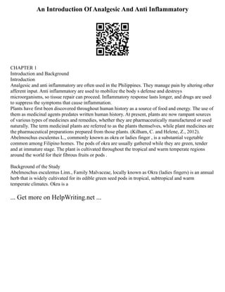 An Introduction Of Analgesic And Anti Inflammatory
CHAPTER 1
Introduction and Background
Introduction
Analgesic and anti inflammatory are often used in the Philippines. They manage pain by altering other
afferent input. Anti inflammatory are used to mobilize the body s defense and destroys
microorganisms, so tissue repair can proceed. Inflammatory response lasts longer, and drugs are used
to suppress the symptoms that cause inflammation.
Plants have first been discovered throughout human history as a source of food and energy. The use of
them as medicinal agents predates written human history. At present, plants are now rampant sources
of various types of medicines and remedies, whether they are pharmaceutically manufactured or used
naturally. The term medicinal plants are referred to as the plants themselves, while plant medicines are
the pharmaceutical preparations prepared from those plants. (Kilham, C. and Helene, Z., 2012).
Abelmoschus esculentus L., commonly known as okra or ladies finger , is a substantial vegetable
common among Filipino homes. The pods of okra are usually gathered while they are green, tender
and at immature stage. The plant is cultivated throughout the tropical and warm temperate regions
around the world for their fibrous fruits or pods .
Background of the Study
Abelmoschus esculentus Linn., Family Malvaceae, locally known as Okra (ladies fingers) is an annual
herb that is widely cultivated for its edible green seed pods in tropical, subtropical and warm
temperate climates. Okra is a
... Get more on HelpWriting.net ...
 