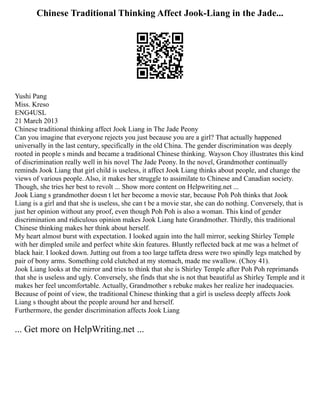 Chinese Traditional Thinking Affect Jook-Liang in the Jade...
Yushi Pang
Miss. Kreso
ENG4USL
21 March 2013
Chinese traditional thinking affect Jook Liang in The Jade Peony
Can you imagine that everyone rejects you just because you are a girl? That actually happened
universally in the last century, specifically in the old China. The gender discrimination was deeply
rooted in people s minds and became a traditional Chinese thinking. Wayson Choy illustrates this kind
of discrimination really well in his novel The Jade Peony. In the novel, Grandmother continually
reminds Jook Liang that girl child is useless, it affect Jook Liang thinks about people, and change the
views of various people. Also, it makes her struggle to assimilate to Chinese and Canadian society.
Though, she tries her best to revolt ... Show more content on Helpwriting.net ...
Jook Liang s grandmother doesn t let her become a movie star, because Poh Poh thinks that Jook
Liang is a girl and that she is useless, she can t be a movie star, she can do nothing. Conversely, that is
just her opinion without any proof, even though Poh Poh is also a woman. This kind of gender
discrimination and ridiculous opinion makes Jook Liang hate Grandmother. Thirdly, this traditional
Chinese thinking makes her think about herself.
My heart almost burst with expectation. I looked again into the hall mirror, seeking Shirley Temple
with her dimpled smile and perfect white skin features. Bluntly reflected back at me was a helmet of
black hair. I looked down. Jutting out from a too large taffeta dress were two spindly legs matched by
pair of bony arms. Something cold clutched at my stomach, made me swallow. (Choy 41).
Jook Liang looks at the mirror and tries to think that she is Shirley Temple after Poh Poh reprimands
that she is useless and ugly. Conversely, she finds that she is not that beautiful as Shirley Temple and it
makes her feel uncomfortable. Actually, Grandmother s rebuke makes her realize her inadequacies.
Because of point of view, the traditional Chinese thinking that a girl is useless deeply affects Jook
Liang s thought about the people around her and herself.
Furthermore, the gender discrimination affects Jook Liang
... Get more on HelpWriting.net ...
 