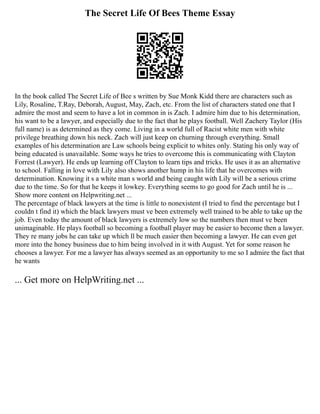 The Secret Life Of Bees Theme Essay
In the book called The Secret Life of Bee s written by Sue Monk Kidd there are characters such as
Lily, Rosaline, T.Ray, Deborah, August, May, Zach, etc. From the list of characters stated one that I
admire the most and seem to have a lot in common in is Zach. I admire him due to his determination,
his want to be a lawyer, and especially due to the fact that he plays football. Well Zachery Taylor (His
full name) is as determined as they come. Living in a world full of Racist white men with white
privilege breathing down his neck. Zach will just keep on churning through everything. Small
examples of his determination are Law schools being explicit to whites only. Stating his only way of
being educated is unavailable. Some ways he tries to overcome this is communicating with Clayton
Forrest (Lawyer). He ends up learning off Clayton to learn tips and tricks. He uses it as an alternative
to school. Falling in love with Lily also shows another hump in his life that he overcomes with
determination. Knowing it s a white man s world and being caught with Lily will be a serious crime
due to the time. So for that he keeps it lowkey. Everything seems to go good for Zach until he is ...
Show more content on Helpwriting.net ...
The percentage of black lawyers at the time is little to nonexistent (I tried to find the percentage but I
couldn t find it) which the black lawyers must ve been extremely well trained to be able to take up the
job. Even today the amount of black lawyers is extremely low so the numbers then must ve been
unimaginable. He plays football so becoming a football player may be easier to become then a lawyer.
They re many jobs he can take up which ll be much easier then becoming a lawyer. He can even get
more into the honey business due to him being involved in it with August. Yet for some reason he
chooses a lawyer. For me a lawyer has always seemed as an opportunity to me so I admire the fact that
he wants
... Get more on HelpWriting.net ...
 