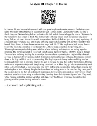Analysis Of Chapter 13 Holme
In chapter thirteen holmes is impressed with how good stapleton is under pressure. But holmes can t
really prove any of his theories in a court of law yet. Holmes thinks Laura lyons will be the one to
finish this case. Watson bring holmes to baskerville hall and sir henry is happy he s there. Watson tells
the barrymores that selden is dead. And holmes tells sir henry he can crack the case as long as sir
henry follows his exact instructions with no questions. Suddenly holmes gets up to study a painting of
a man in black velvet and lace and its end up being hugo baskerville the first guy to be killed by the
hound. After dinner holmes shows watson that hugo look ALOT like stapleton which leaves them to
believe he much be a member of the baskerville ... Show more content on Helpwriting.net ...
Watson spies through the dining room window where sir henry and stapleton are sitting together
smoking. The mire is covered in fog which suck because it puts sir henry s life 88% more in danger.
The men hear sir henry leaving the house right then they hear a pattering feet. A giant black hound
covered in flames with fire coming out of its mouth is running towards sir henry. Holmes and watson
shoot at the dog and hit it but it keeps running. The dog leaps at sir henry and starts biting him but
holmes gets there just in time and empties his gun in the dog the dog dies and sir henry faints. Holmes
and watson inspect the dog which has glowing chemicals on it. Then they go after stapleton they break
into a locked room back at him house and find beryl tied up she explains that he had been abusing her
and using her to lure sir henry. Beryl tells them about his hiding place in the mire but they can t go till
the fog dies down. So they all go the next morning on the way in holmes spots sir henry s boot which
stapleton must have been using to train the dog. But they don t find anymore signs of him. They think
while running in the fog he must ve fallen and died. They find traces of the dog though like the
glowing stuff he put on the dog and mr M s dead
... Get more on HelpWriting.net ...
 