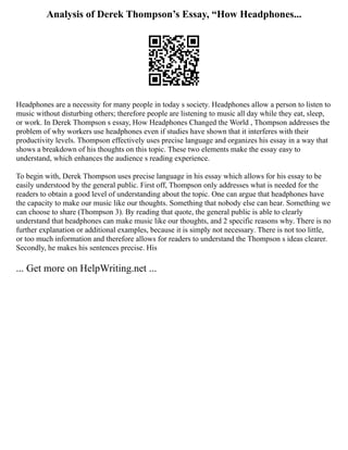 Analysis of Derek Thompson’s Essay, “How Headphones...
Headphones are a necessity for many people in today s society. Headphones allow a person to listen to
music without disturbing others; therefore people are listening to music all day while they eat, sleep,
or work. In Derek Thompson s essay, How Headphones Changed the World , Thompson addresses the
problem of why workers use headphones even if studies have shown that it interferes with their
productivity levels. Thompson effectively uses precise language and organizes his essay in a way that
shows a breakdown of his thoughts on this topic. These two elements make the essay easy to
understand, which enhances the audience s reading experience.
To begin with, Derek Thompson uses precise language in his essay which allows for his essay to be
easily understood by the general public. First off, Thompson only addresses what is needed for the
readers to obtain a good level of understanding about the topic. One can argue that headphones have
the capacity to make our music like our thoughts. Something that nobody else can hear. Something we
can choose to share (Thompson 3). By reading that quote, the general public is able to clearly
understand that headphones can make music like our thoughts, and 2 specific reasons why. There is no
further explanation or additional examples, because it is simply not necessary. There is not too little,
or too much information and therefore allows for readers to understand the Thompson s ideas clearer.
Secondly, he makes his sentences precise. His
... Get more on HelpWriting.net ...
 